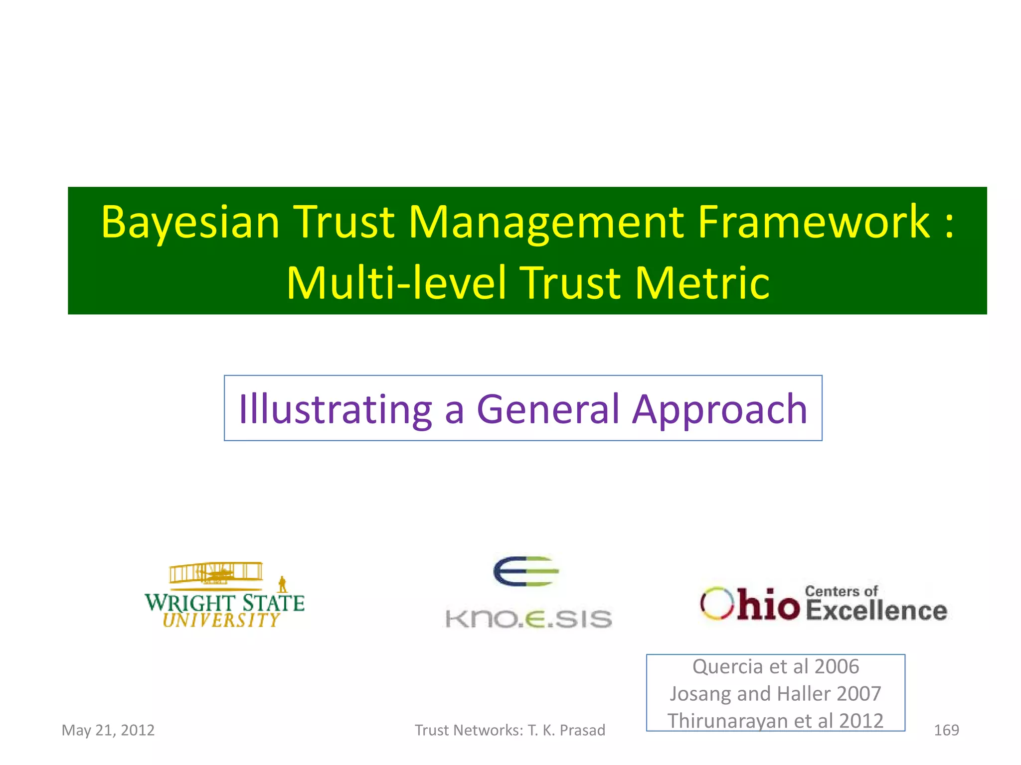 Research Issues
• Trust-aware resource management and
  scheduling
      – Clients specify resource
        preferences/requirements/constraints
• Trust models for P2P systems
      – To detect bad domains
      – To detect bogus recommendations and attacks
                                     Azzedin and Maheshwaran, 2002-2003
                                            Azzedin and Ridha, 2010
                                               Bessis et al, 2011


May 21, 2012           Trust Networks: T. K. Prasad                       169
 