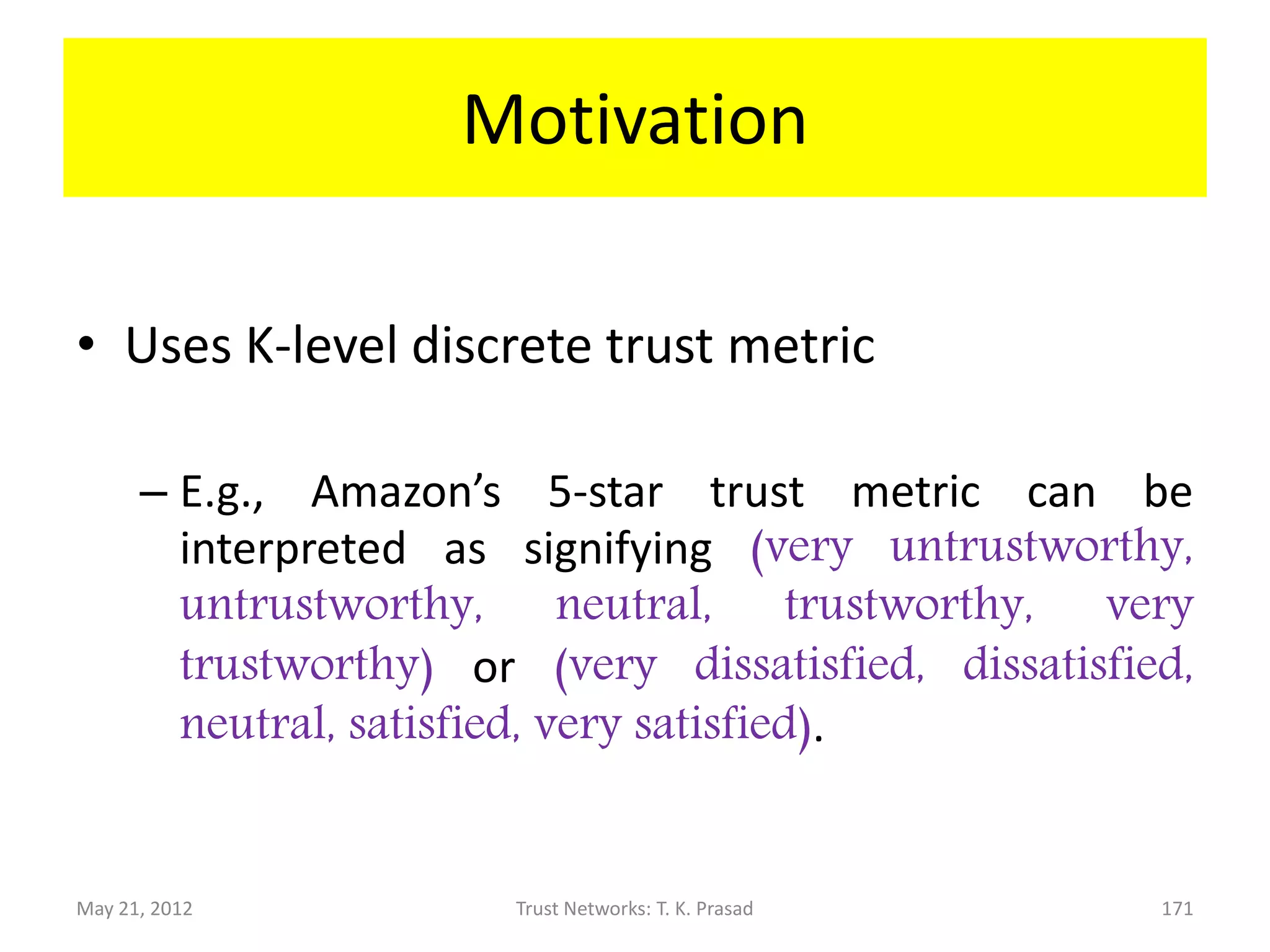 Outline
• Motivation : Multi-level trust management
• Mathematical Foundation: Dirichlet
  Distribution
• Implementation and Behavior Details:
      – Local Trust Data Structures
      – Trust Formation
      – Bayesian Trust Evolution
• Analysis of Robustness to Attacks: Security
• Evaluation: Example trace vs. experiment
May 21, 2012             Trust Networks: T. K. Prasad   171
 