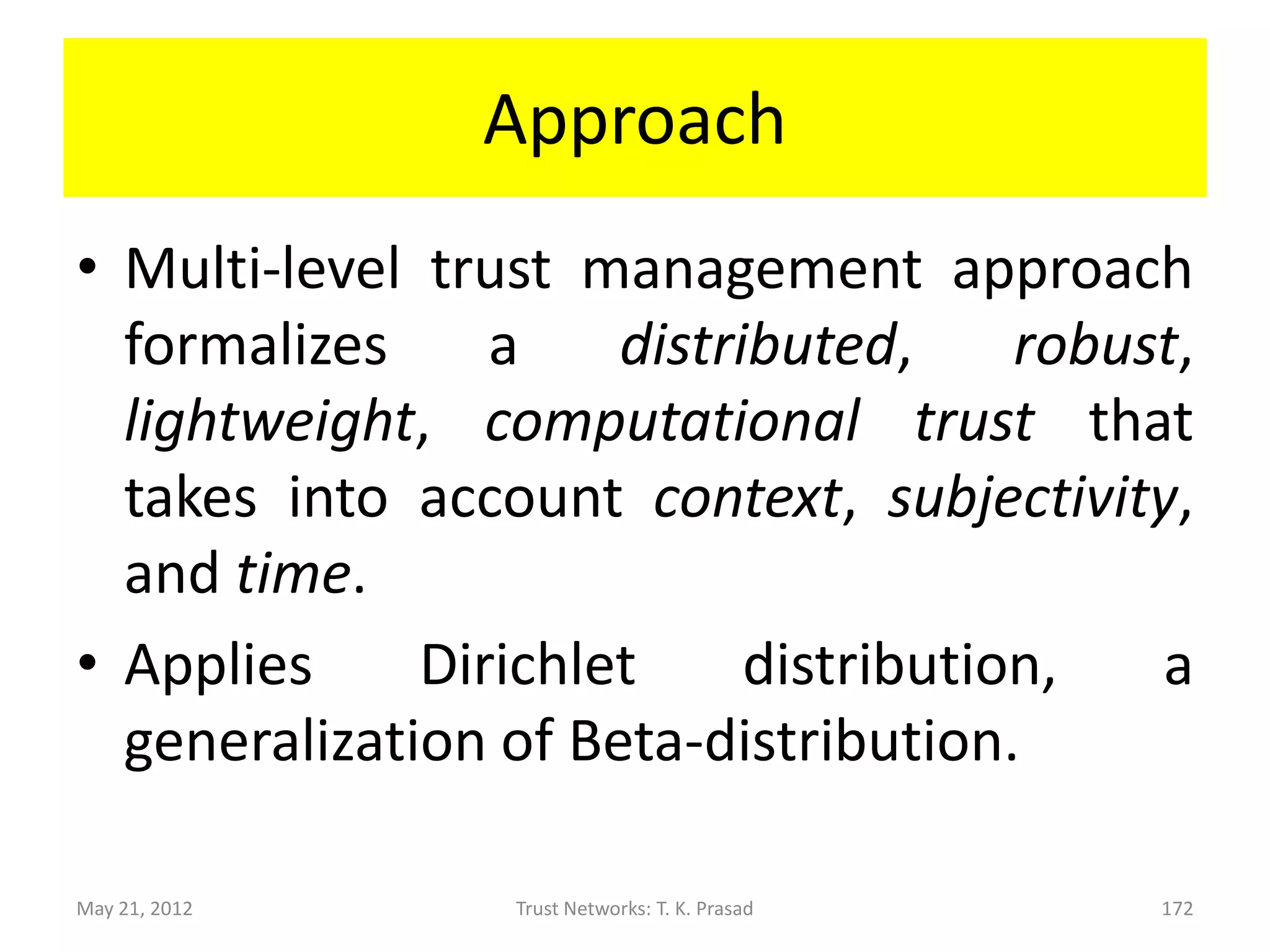 Motivation

• Uses K-level discrete trust metric

      – E.g., Amazon’s 5-star trust metric can be
        interpreted as signifying (very untrustworthy,
        untrustworthy, neutral, trustworthy, very
        trustworthy) or (very dissatisfied, dissatisfied,
        neutral, satisfied, very satisfied).


May 21, 2012            Trust Networks: T. K. Prasad   172
 