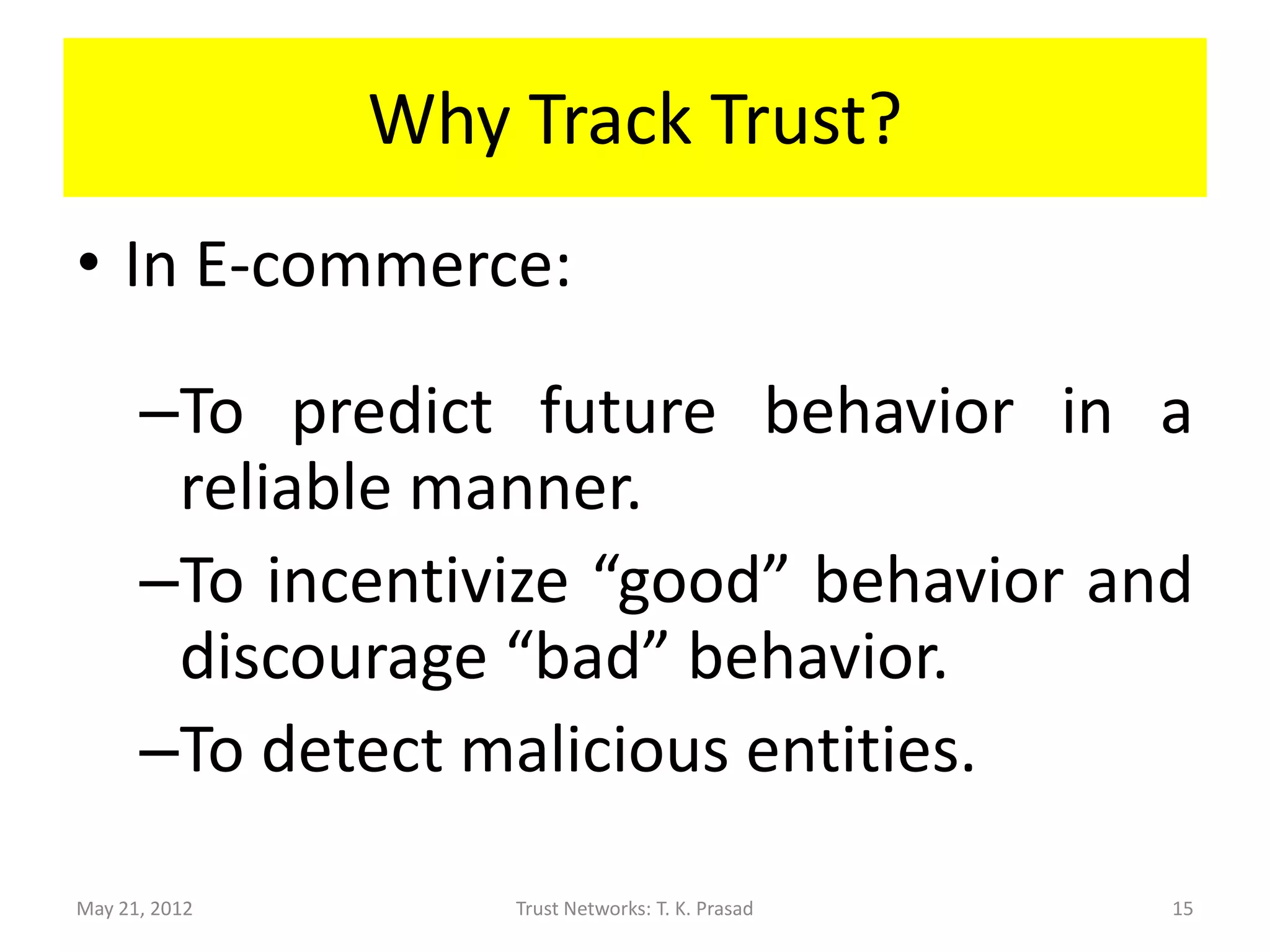 Why Track Trust?
• In E-commerce:

      –To predict future behavior in a
       reliable manner.
      –To incentivize “good” behavior and
       discourage “bad” behavior.
      –To detect malicious entities.

May 21, 2012       Trust Networks: T. K. Prasad   15
 