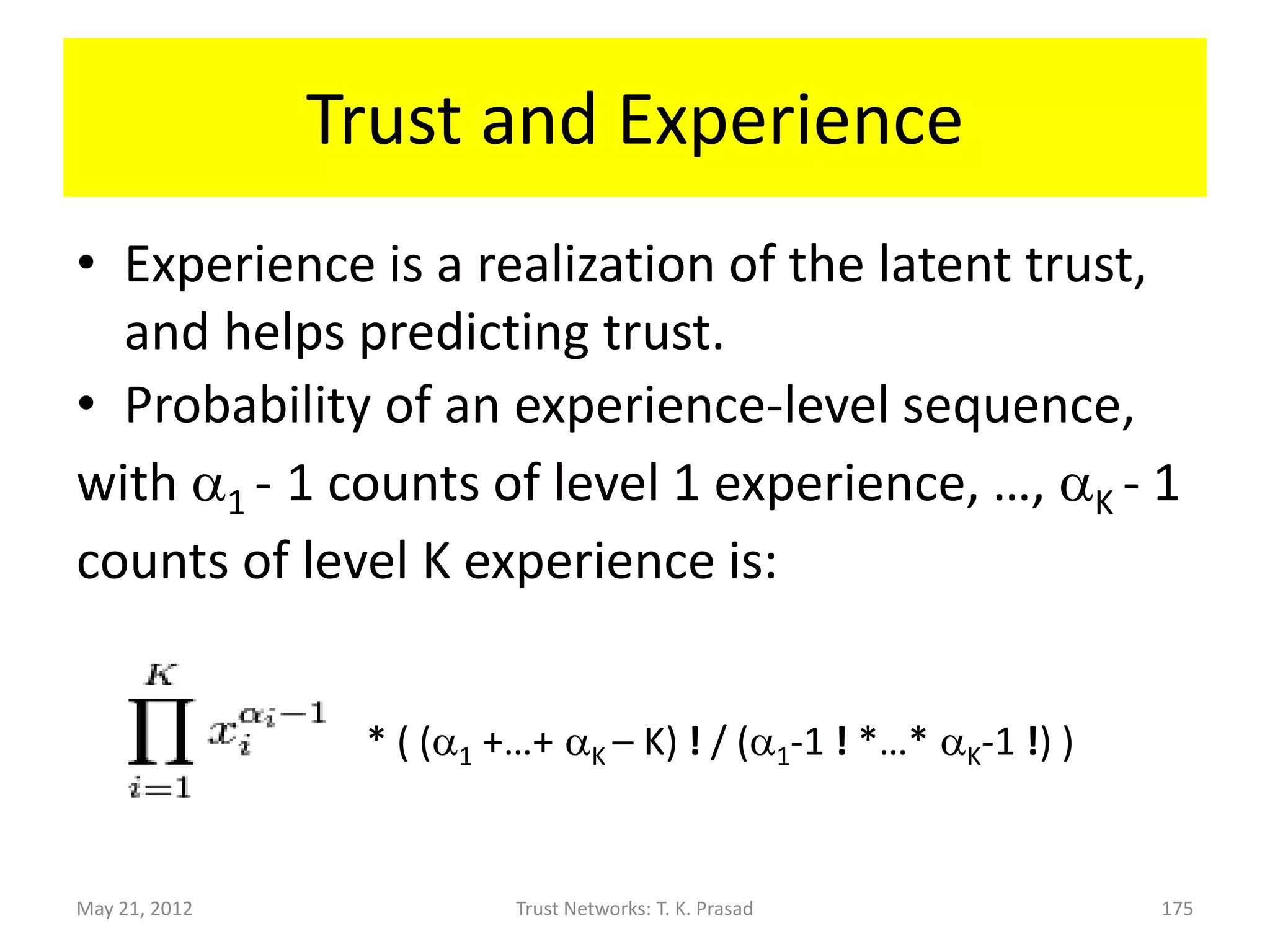 K-level Trust Metric
• K-level trust probability vector:
                  x = (x1, . . ., xK)
             where (x1 + . . . + xK = 1).

• Example: If a 5-star rating system has 50 people
  giving 5-stars, 20 people giving 4-stars, 5 people
  giving 3-stars, 5 people giving 2-stars, and 20 people
  giving 1-star, then the 5-level trust metric probability
  vector is (0.5,0.2,0.05,0.05,0.2).

May 21, 2012          Trust Networks: T. K. Prasad      175
 