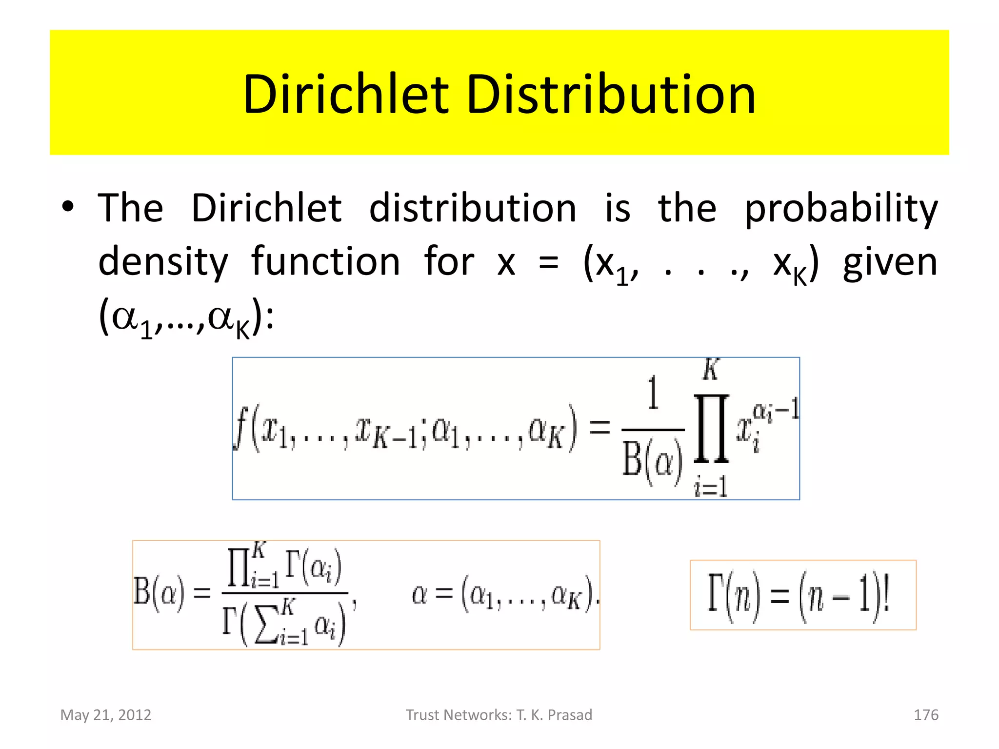 Trust and Experience
• Experience is a realization of latent trust and
  helps predicting trust.
• Probability of an experience-level sequence,
with a1 - 1 counts of level 1 experience, …, aK - 1
counts of level K experience is:


                * ( (a1 +…+ aK – K) ! / (a1-1 ! *…* aK-1 !) )


May 21, 2012             Trust Networks: T. K. Prasad           176
 