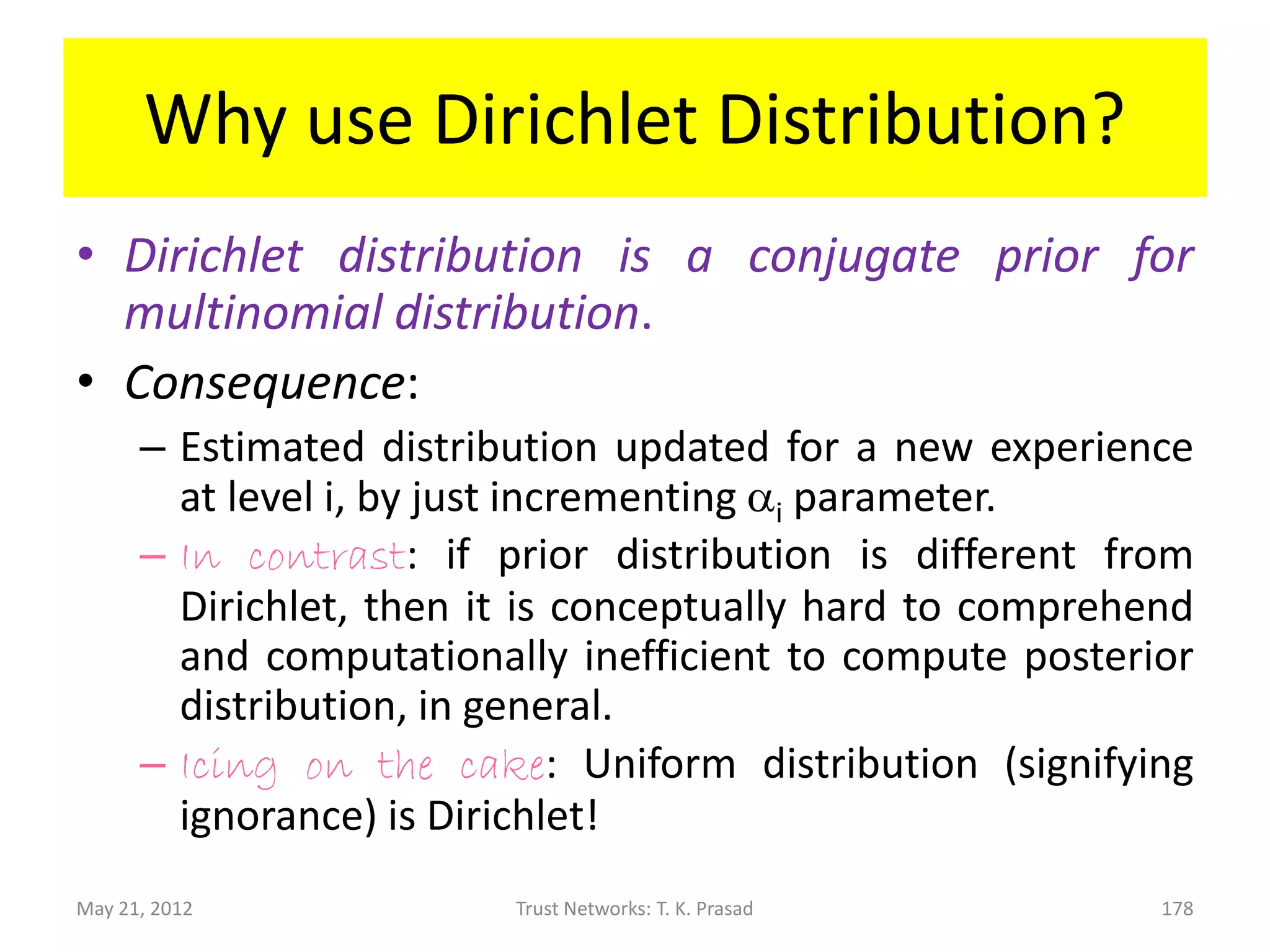 Why use Dirichlet Distribution?
• If the prior distribution of x is uniform, then
  the Dirichlet family of distribution shown
  below gives posterior distribution of x after
  ai-1 occurrences of level i experience with
  probability xi, for each i in [1, K]:




May 21, 2012       Trust Networks: T. K. Prasad   178
 