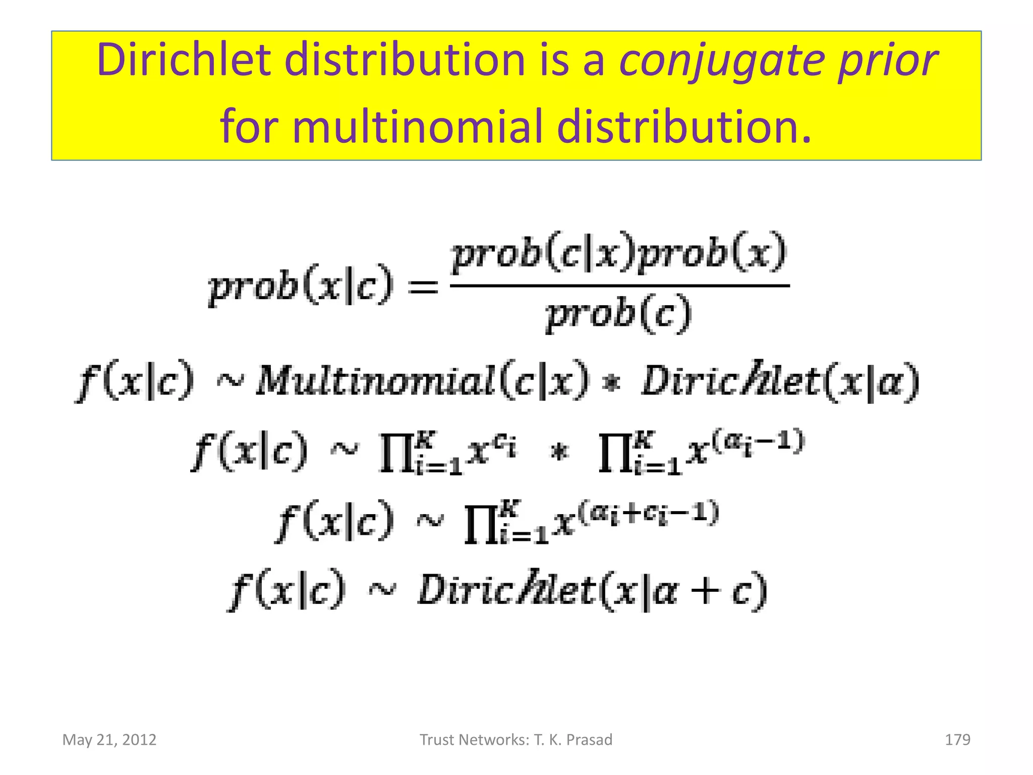 Why use Dirichlet Distribution?
• Dirichlet distribution is a conjugate prior for
  multinomial distribution.
• Consequence:
      – Estimated distribution updated for a new experience
        at level i, by just incrementing ai parameter.
      – In contrast: if prior distribution is different from
        Dirichlet, then it is conceptually hard to comprehend
        and computationally inefficient to compute posterior
        distribution, in general.
      – Icing on the cake: Uniform distribution (signifying
        ignorance) is Dirichlet!
May 21, 2012             Trust Networks: T. K. Prasad      179
 