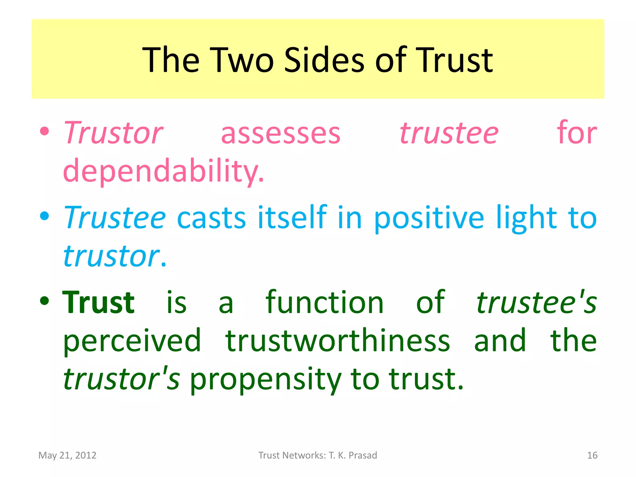 The Two Sides of Trust
• Trustor     assesses     trustee      for
  dependability.
• Trustee casts itself in positive light to
  trustor.
• Trust is a function of trustee's
  perceived trustworthiness and the
  trustor's propensity to trust.
May 21, 2012          Trust Networks: T. K. Prasad   16
 