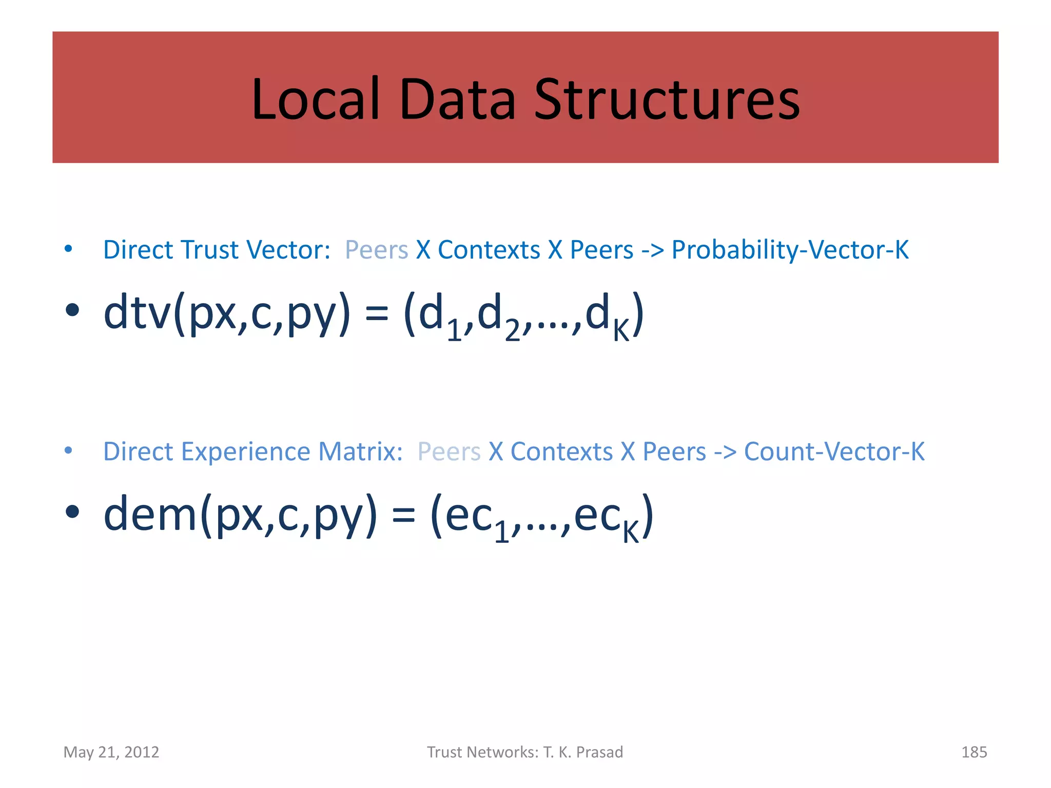 Local Data Structures

• To store relevant information to compute
  direct (functional) and indirect (referral) trust.

• Each node maintains locally, for each peer and
  each context, four vectors of length K.



May 21, 2012         Trust Networks: T. K. Prasad   185
 