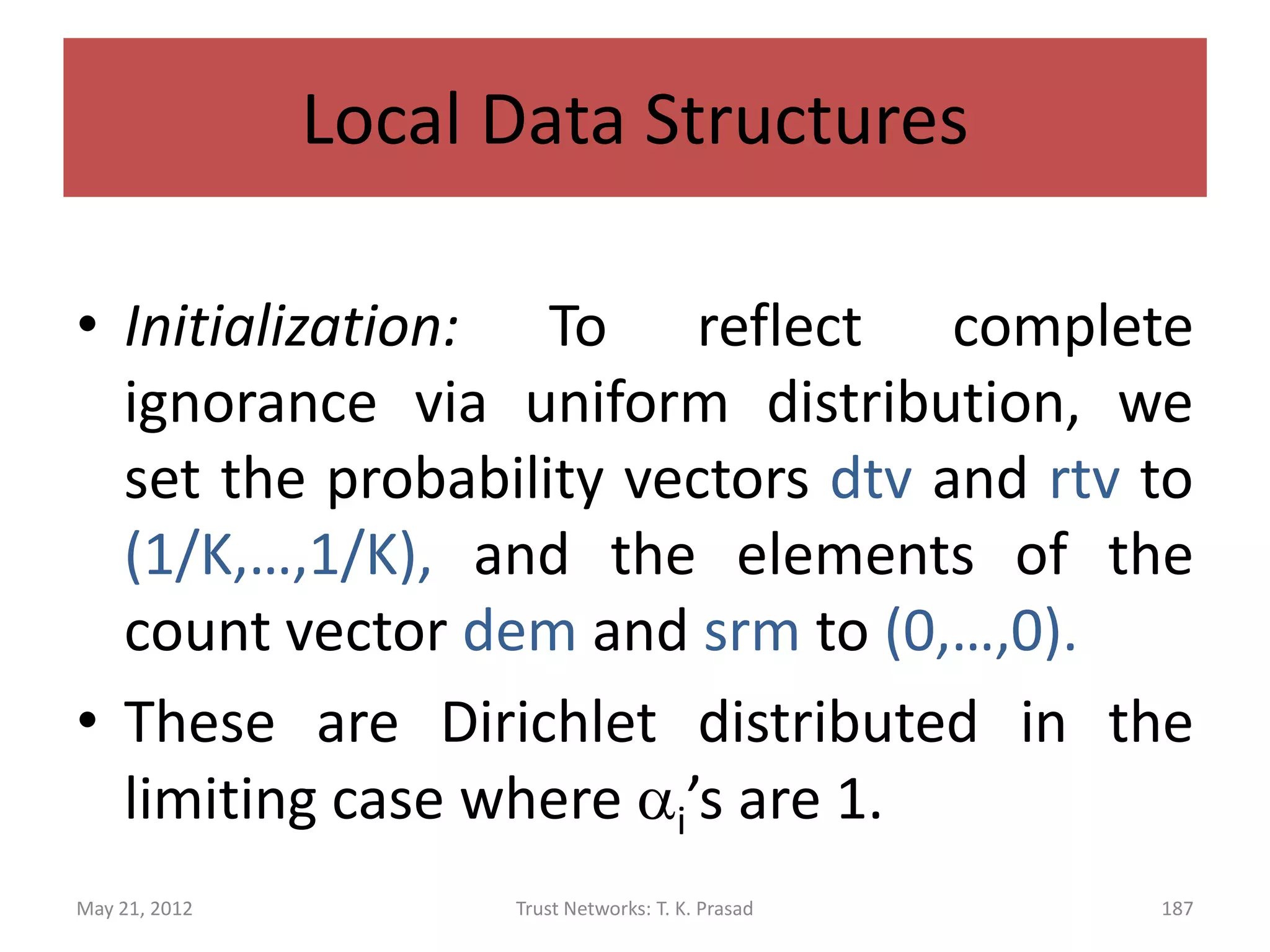 Local Data Structures

•   Recommended Trust Vector: Peers X Contexts X Peers -> Probability-
    Vector-K

• rtv(px,c,py) = (r1,r2,…,rK)
•   Sent Recommendation Matrix: Peers X Contexts X Peers -> Count-Vector-K

• srm(px,c,py) = (sr1,…,srK)



May 21, 2012                 Trust Networks: T. K. Prasad               187
 