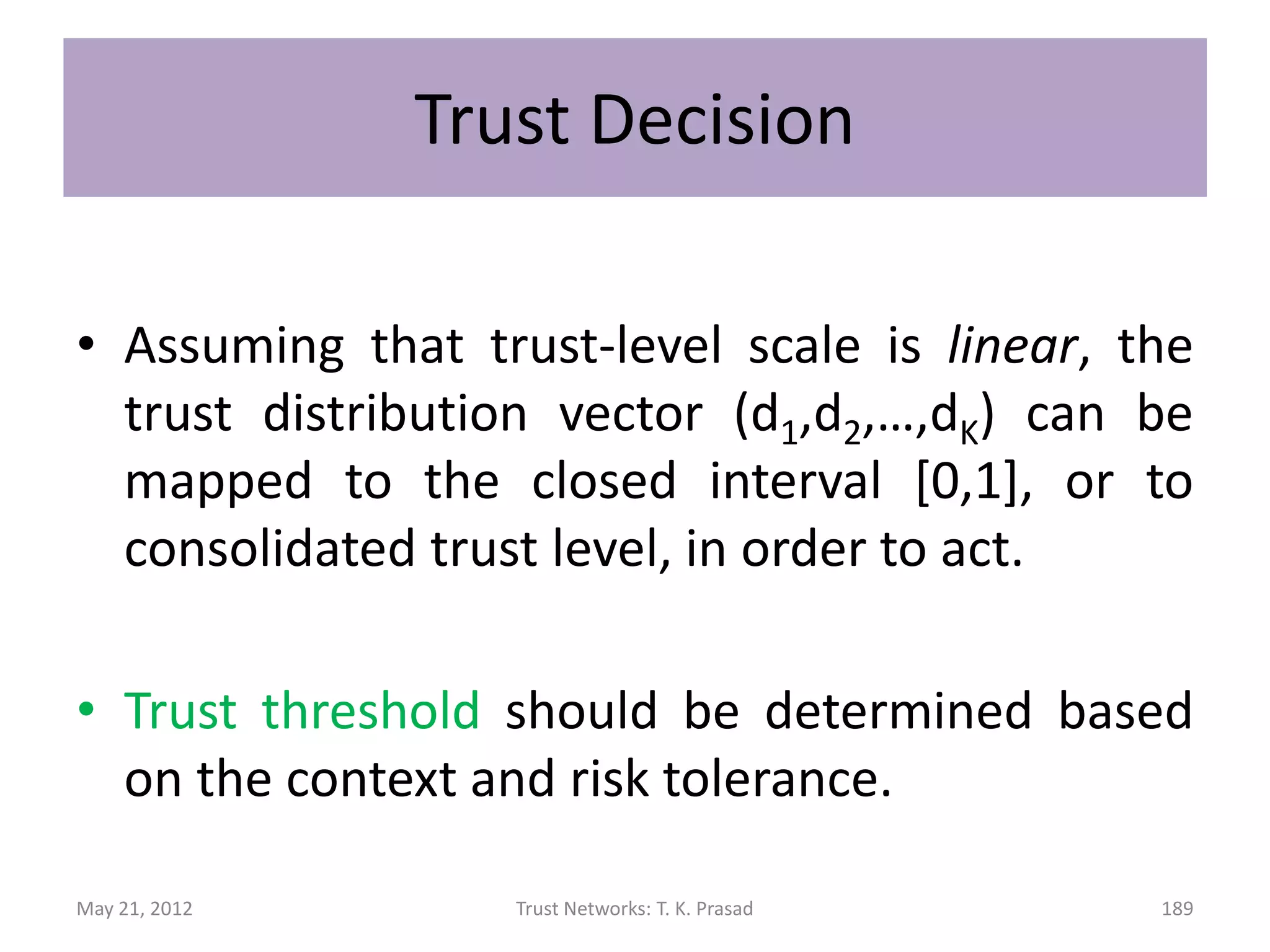 Trust Formation
• Overall trust vector is weighted combination
  of direct trust vector and recommended trust
  vector.
• Weights determined using
      – Objective confidence values using variance
        (deviation from the mean)
      – Subjective relative preference for direct
        experience over recommendations
               • Dependence on recommended trust yet to be explored

May 21, 2012                   Trust Networks: T. K. Prasad       189
 