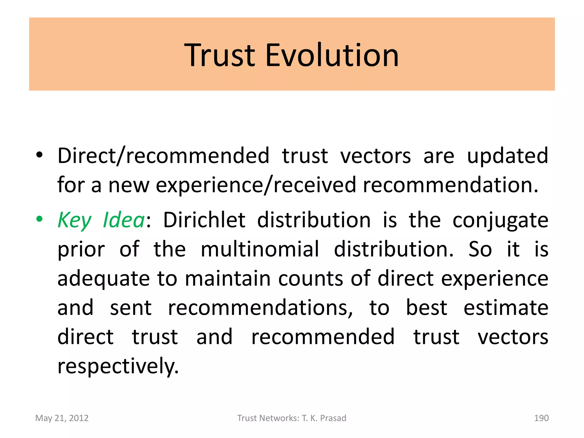 Trust Decision

• Assuming that trust-level scale is linear, the
  trust distribution vector (d1,d2,…,dK) can be
  mapped to the closed interval [0,1], or to
  consolidated trust level, in order to act.

• Trust threshold should be determined based
  on the context and risk tolerance / disposition
  / propensity to trust.
May 21, 2012       Trust Networks: T. K. Prasad   190
 