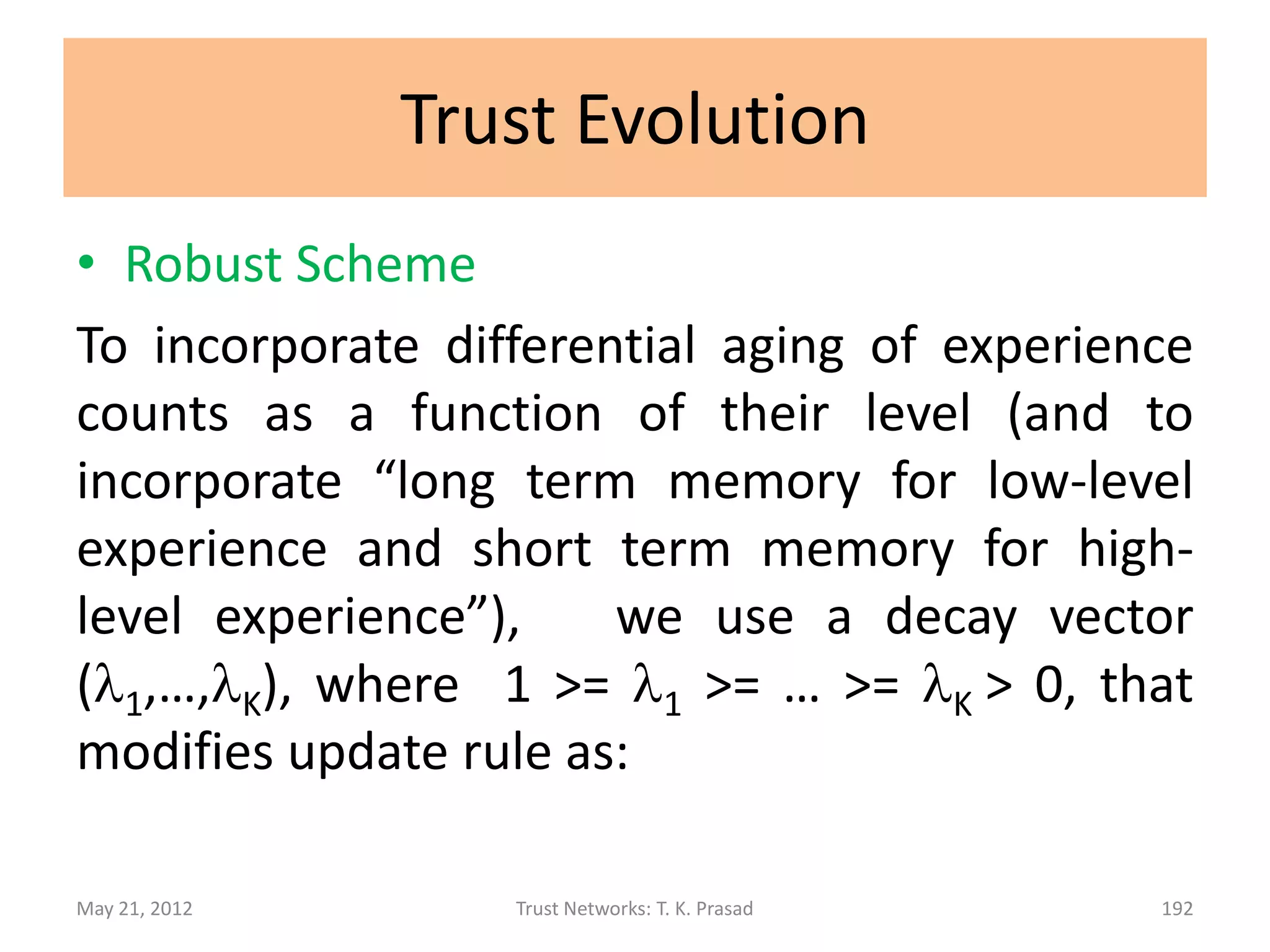 Trust Evolution
• Simple Scheme (Direct Trust)
 For a new experience at level i,
       dem(px,x,py) = (ec1,…,ecK) becomes
       demnew(px,x,py) = (ec1,…, eci+1,…,ecK)
 and dtv(px,c,py) becomes
       dtvnew(px,c,py) = (d1,d2,…,dK)
 where di = eci+1 / (ec1 + … + eck+1) and
        dj = ecj / (ec1 + … + eck+1)
              for each j in [1,K] and j =/= i.

May 21, 2012         Trust Networks: T. K. Prasad   192
 