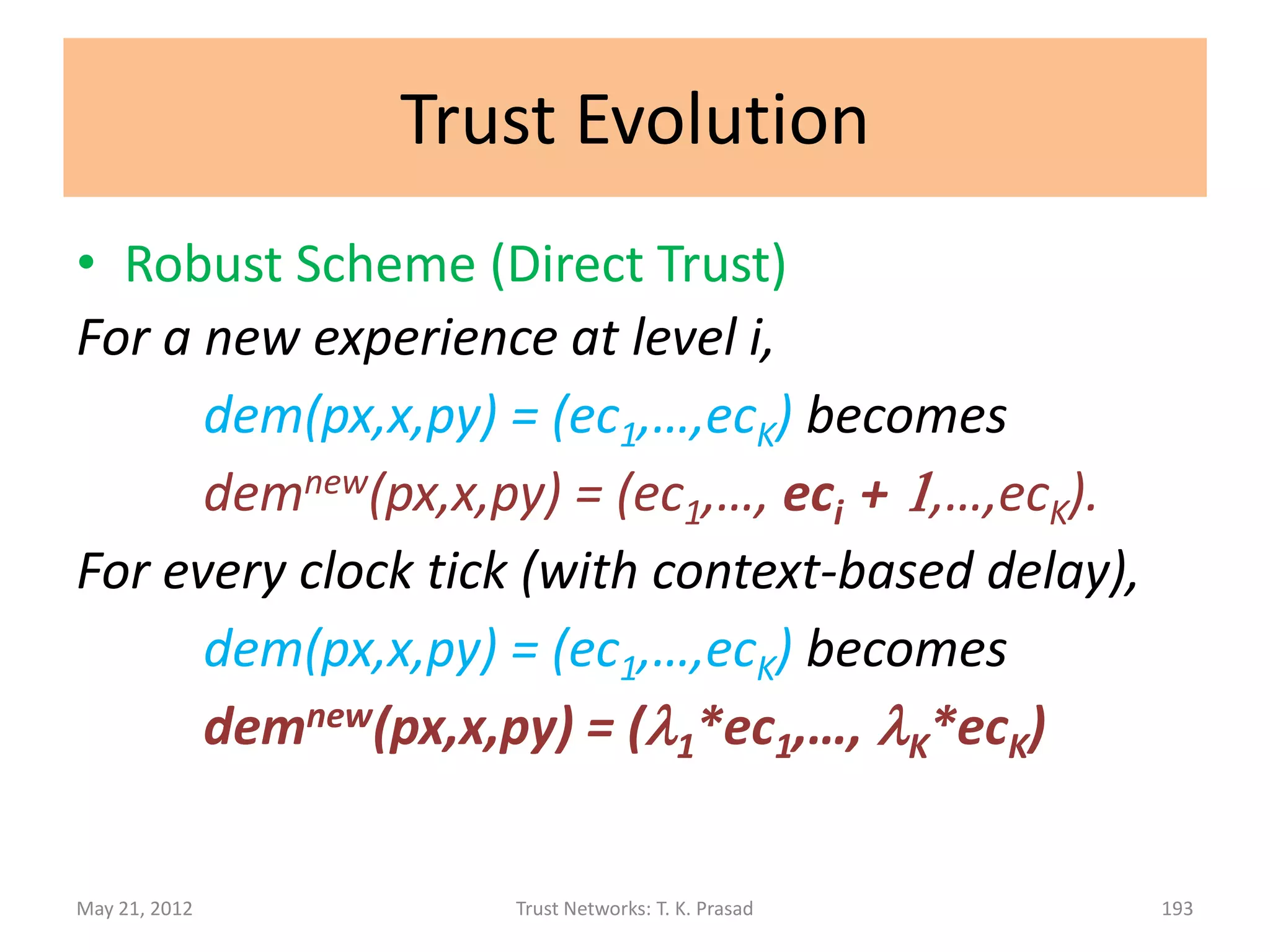 Trust Evolution
• Robust Scheme
To incorporate differential aging of experience
counts as a function of their level (and to
incorporate “long term memory for low-level
experience and short term memory for high-
level experience”),    we use a decay vector
(l1,…,lK), where 1 >= l1 >= … >= lK > 0, that
modifies update rule as:

May 21, 2012      Trust Networks: T. K. Prasad   193
 