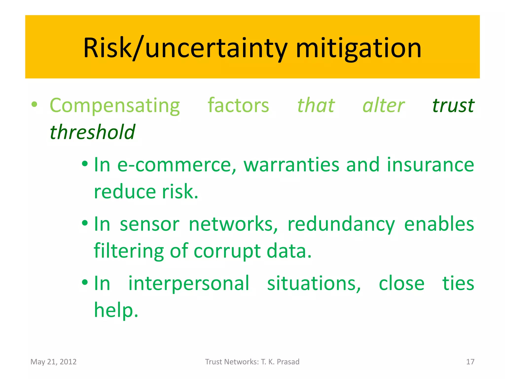 Risk/uncertainty mitigation
• Compensating factors that alter trust
  threshold
     • In e-commerce, warranties and insurance
       reduce risk.
     • In sensor networks, redundancy enables
       filtering of corrupt data.
     • In interpersonal situations, close ties
       help.

May 21, 2012            Trust Networks: T. K. Prasad   17
 