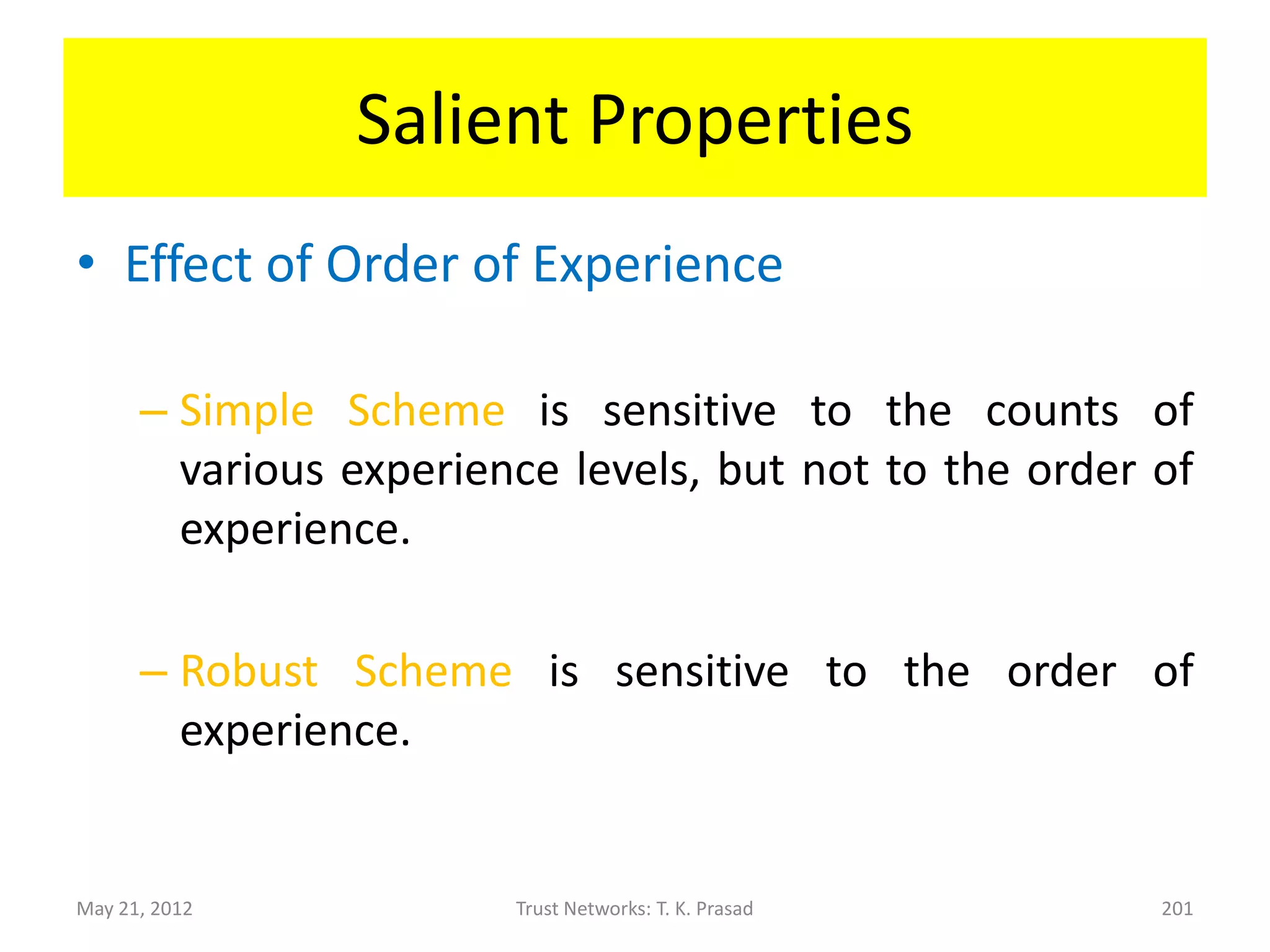 Salient Properties
• Symmetry
      – Simple      Scheme       is    symmetric    w.r.t.
        trust/experience levels while Robust Scheme is
        somewhat asymmetric because of non-uniform
        decay.
      – Experience levels are “preserved” in that
        extreme/controvertial       behavior   (credulous
        interpretation) is treated differently from
        ignorance (skeptical interpretation).

May 21, 2012            Trust Networks: T. K. Prasad    201
 
