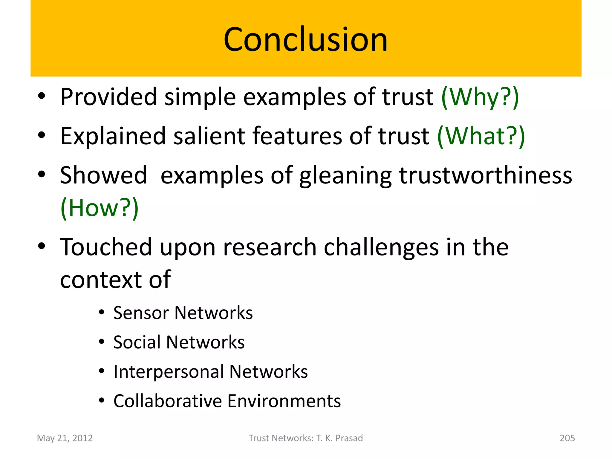Related Work on Multi-level Trust
                with Applications
The described approach is similar to Dirichlet Reputation
System [Josang-Haller, 2007].
Applications:
• Browser toolbar for clients to see the user ratings and
  for users to provide ratings (critical surfer model)
  [Josang-Haller, 2007]
• Evaluating partners in Collaborative Environments
  [Yang and Cemerlic, 2009]
• Formalizing Multi-Dimensional Contracts [Reece, et al,
  2007]
• In Collaborative Intrusion Detection System [Fung et al,
  2011 ]

May 21, 2012           Trust Networks: T. K. Prasad     204
 