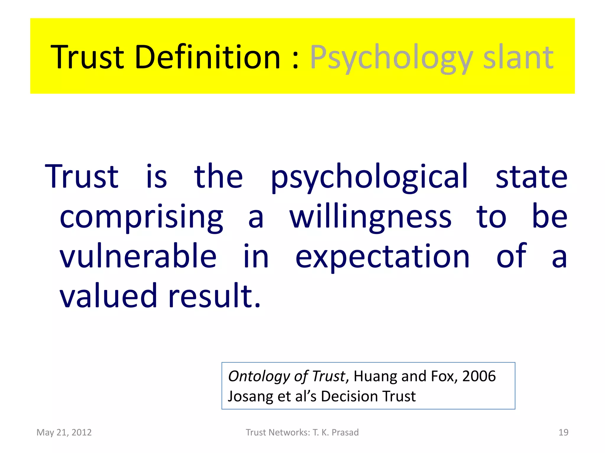 Trust Definition : Psychology slant


 Trust is the psychological state
  comprising a willingness to be
  vulnerable in expectation of a
  valued result.

               Ontology of Trust, Huang and Fox, 2006
               Josang et al’s Decision Trust

May 21, 2012     Trust Networks: T. K. Prasad           19
 