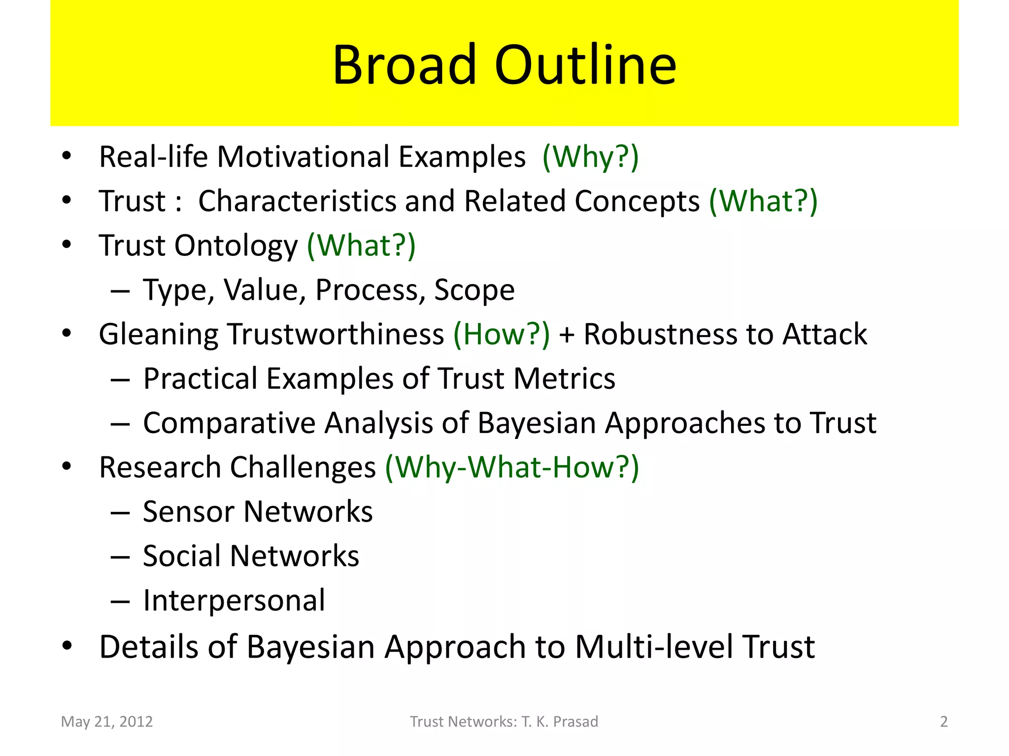 Broad Outline
• Real-life Motivational Examples (Why?)
• Trust : Characteristics and Related Concepts (What?)
• Trust Ontology (What?)
   – Type, Value, Process, Scope
• Gleaning Trustworthiness (How?) + Robustness to Attack
   – Practical Examples of Trust Metrics
   – Comparative Analysis of Bayesian Approaches to Trust
• Research Challenges (Why-What-How?)
   – Sensor Networks
   – Social Networks
   – Interpersonal
• Details of Bayesian Approach to Multi-level Trust
May 21, 2012            Trust Networks: T. K. Prasad        2
 