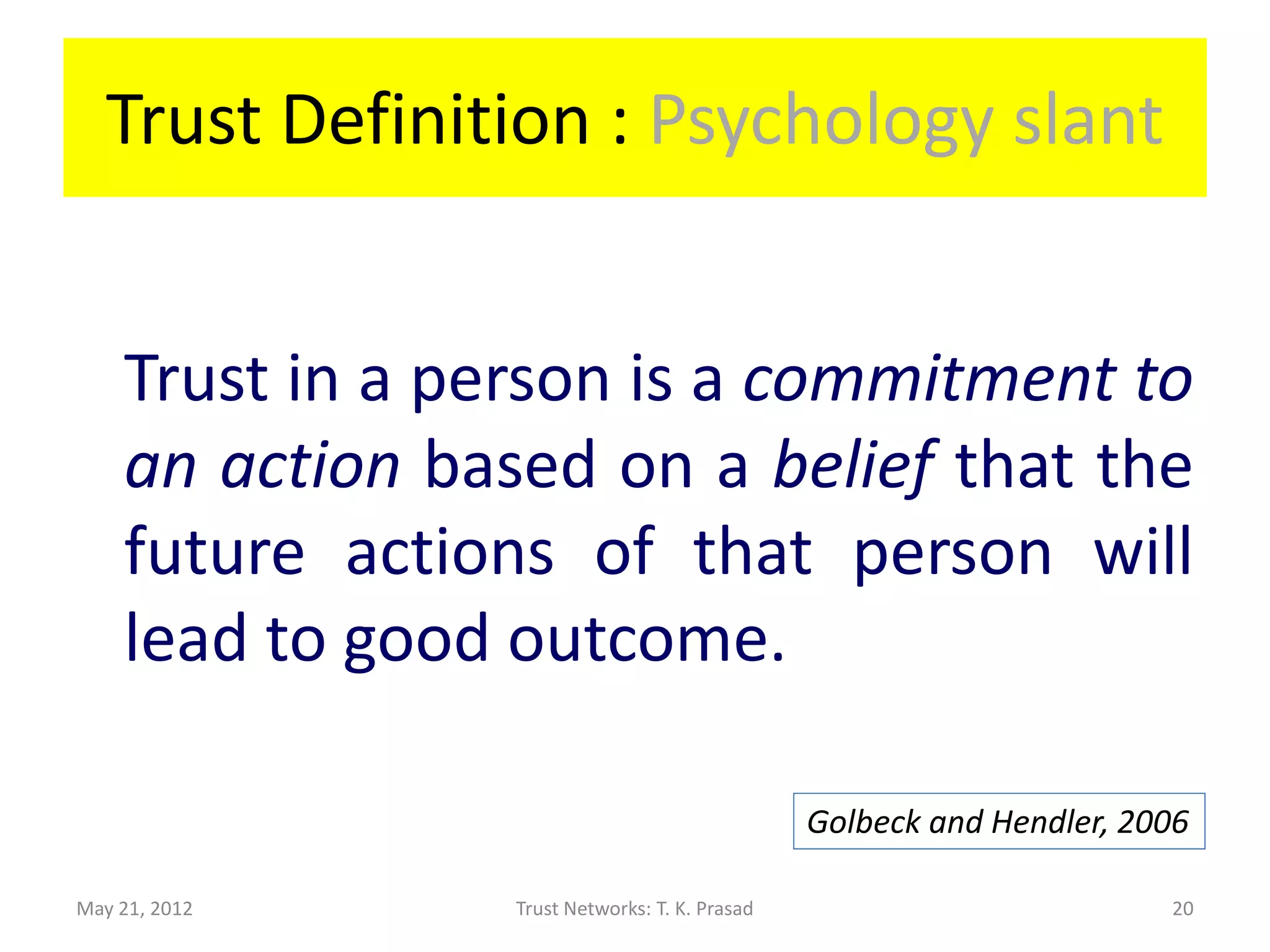 Trust Definition : Psychology slant


    Trust in a person is a commitment to
    an action based on a belief that the
    future actions of that person will
    lead to good outcome.

                                                Golbeck and Hendler, 2006

May 21, 2012     Trust Networks: T. K. Prasad                           20
 