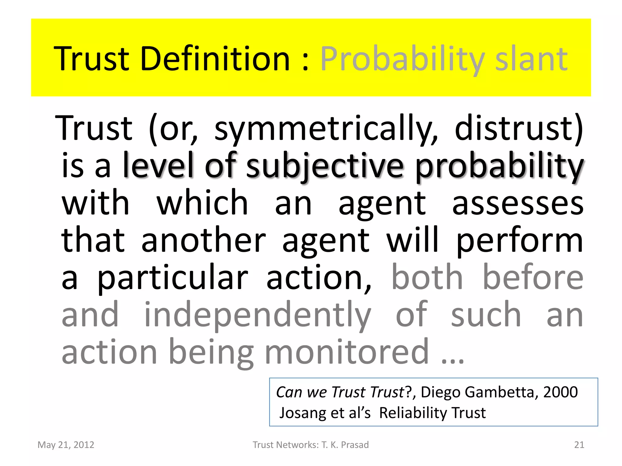 Trust Definition : Probability slant
   Trust (or, symmetrically, distrust)
   is a level of subjective probability
   with which an agent assesses
   that another agent will perform
   a particular action, both before
   and independently of such an
   action being monitored …
                     Can we Trust Trust?, Diego Gambetta, 2000
                     Josang et al’s Reliability Trust
May 21, 2012    Trust Networks: T. K. Prasad                 21
 