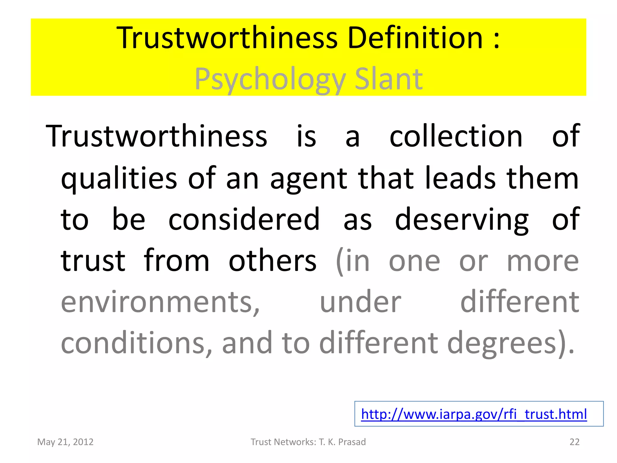 Trustworthiness Definition :
                    Psychology Slant
 Trustworthiness is a collection of
  qualities of an agent that leads them
  to be considered as deserving of
  trust from others (in one or more
  environments,      under      different
  conditions, and to different degrees).
                                                  http://www.iarpa.gov/rfi_trust.html
May 21, 2012            Trust Networks: T. K. Prasad                              22
 