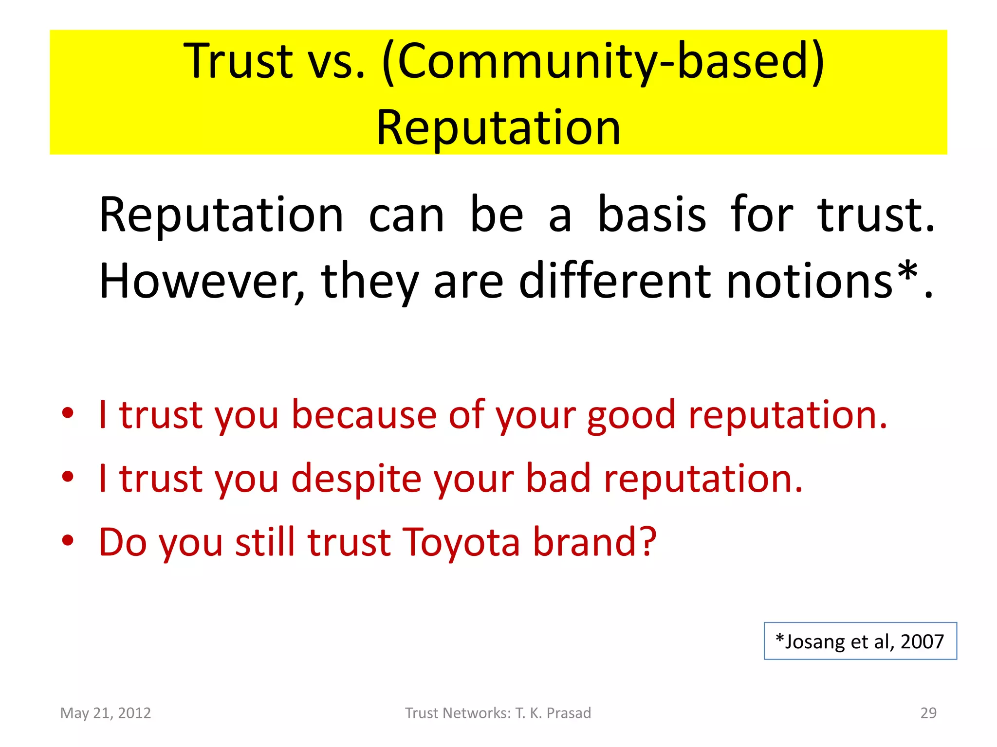 Trust vs. (Community-based)
                         Reputation
    Reputation can be a basis for trust.
    However, they are different notions*.

• I trust you because of your good reputation.
• I trust you despite your bad reputation.
• Do you still trust Toyota brand?

                                                       *Josang et al, 2007


May 21, 2012            Trust Networks: T. K. Prasad                   29
 