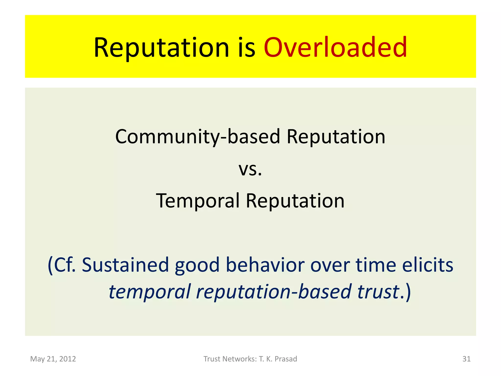 Reputation is Overloaded

                Community-based Reputation
                           vs.
                   Temporal Reputation

    (Cf. Sustained good behavior over time elicits
            temporal reputation-based trust.)

May 21, 2012            Trust Networks: T. K. Prasad   31
 