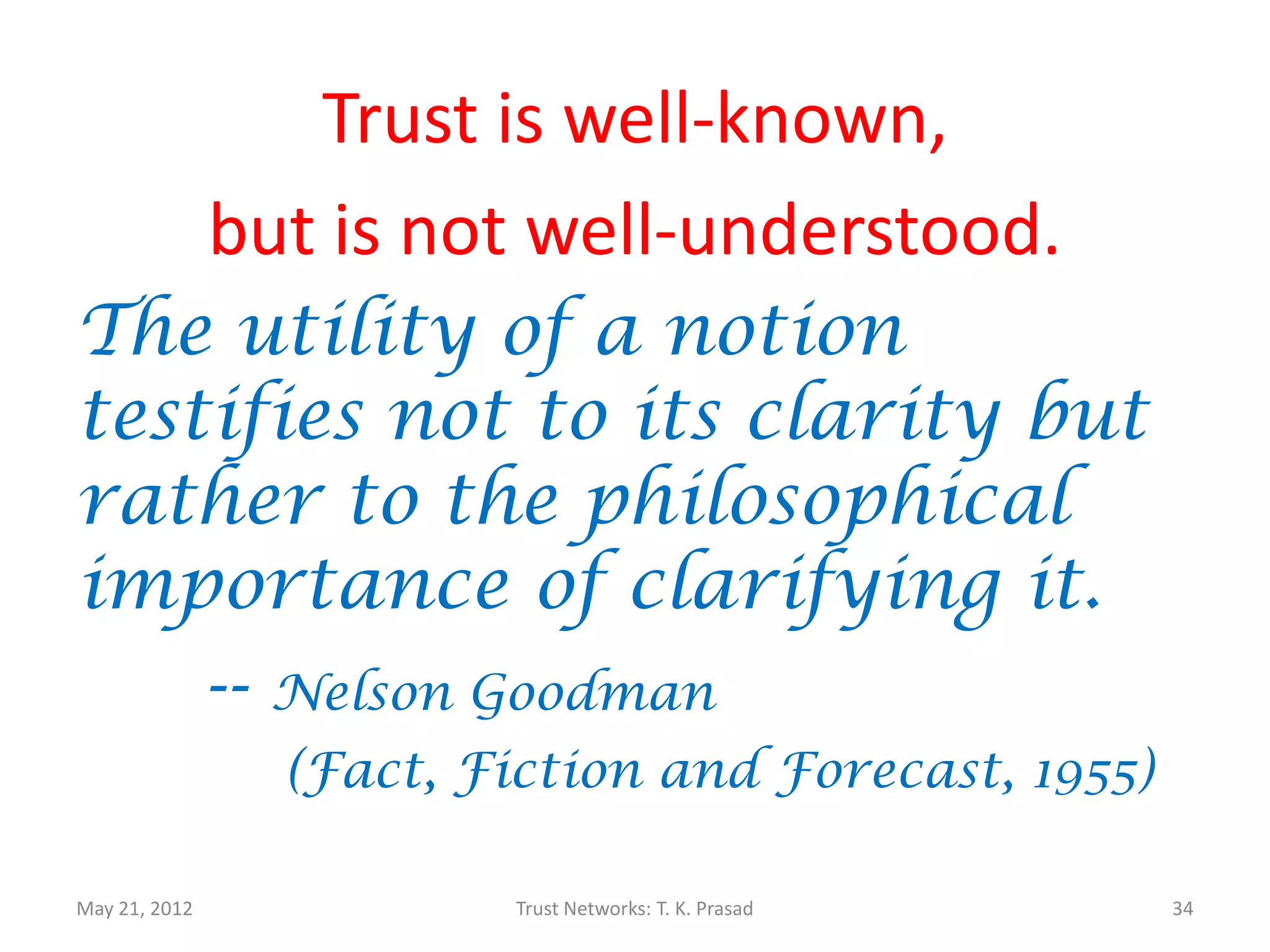 Trust is well-known,
               but is not well-understood.
The utility of a notion
testifies not to its clarity but
rather to the philosophical
importance of clarifying it.
    -- Nelson Goodman
                 (Fact, Fiction and Forecast, 1955)

May 21, 2012              Trust Networks: T. K. Prasad   34
 