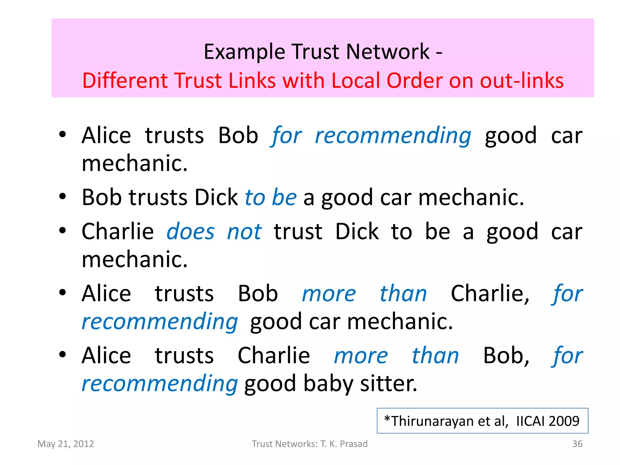 Example Trust Network -
         Different Trust Links with Local Order on out-links

    • Alice trusts Bob for recommending good                                        car
      mechanic.
    • Bob trusts Dick to be a good car mechanic.
    • Charlie does not trust Dick to be a good                                      car
      mechanic.
    • Alice trusts Bob more than Charlie,                                           for
      recommending good car mechanic.
    • Alice trusts Charlie more than Bob,                                           for
      recommending good baby sitter.
                                                          *Thirunarayan et al, IICAI 2009
May 21, 2012               Trust Networks: T. K. Prasad                                36
 