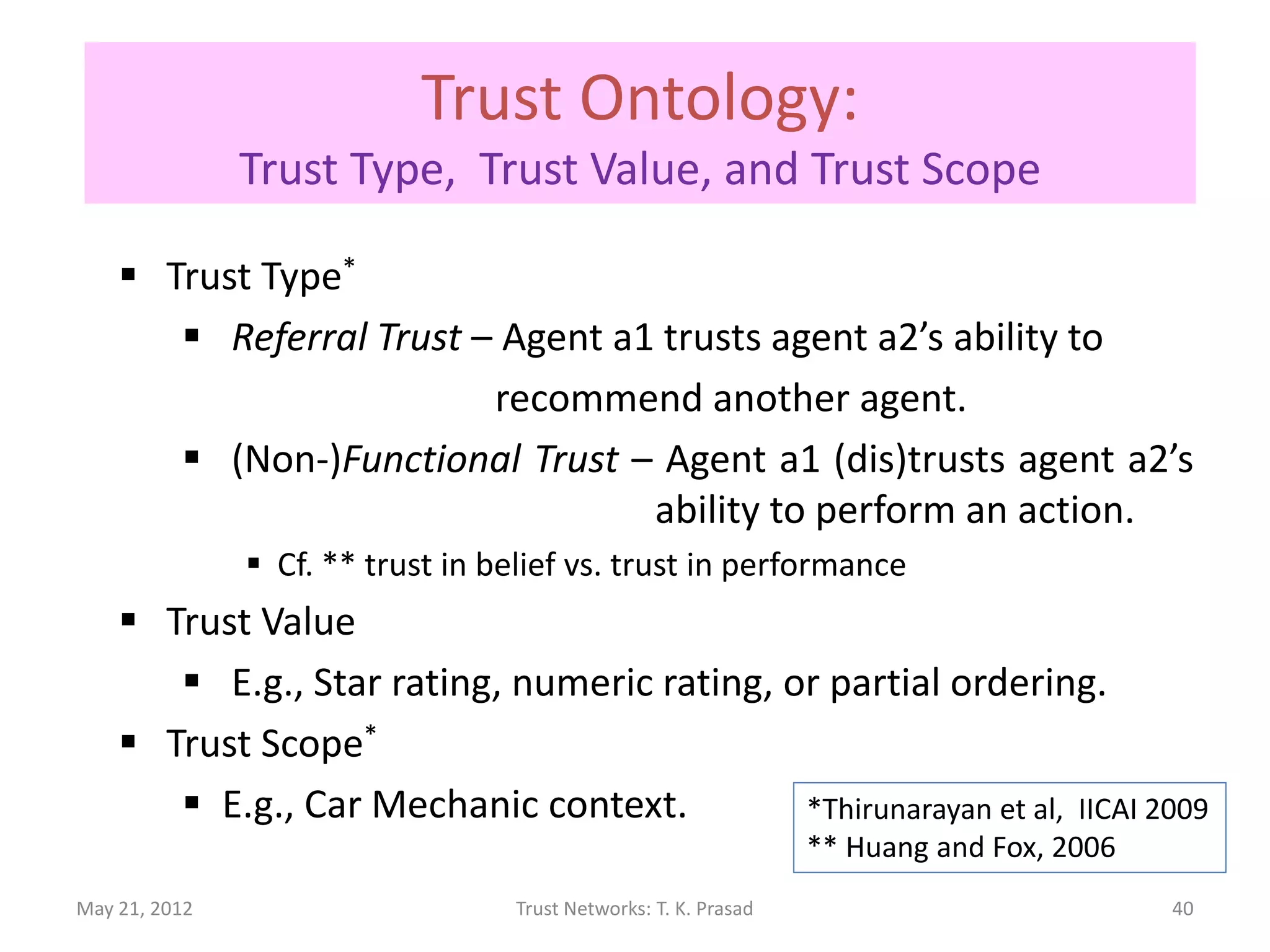 Trust Ontology:
               Trust Type, Trust Value, and Trust Scope

     Trust Type*
        Referral Trust – Agent a1 trusts agent a2’s ability to
                         recommend another agent.
        (Non-)Functional Trust – Agent a1 (dis)trusts agent a2’s
                                  ability to perform an action.
                Cf. ** trust in belief vs. trust in performance
     Trust Value
        E.g., Star rating, numeric rating, or partial ordering.
     Trust Scope*
        E.g., Car Mechanic context.         *Thirunarayan et al, IICAI 2009
                                                                  ** Huang and Fox, 2006
May 21, 2012                       Trust Networks: T. K. Prasad                            40
 