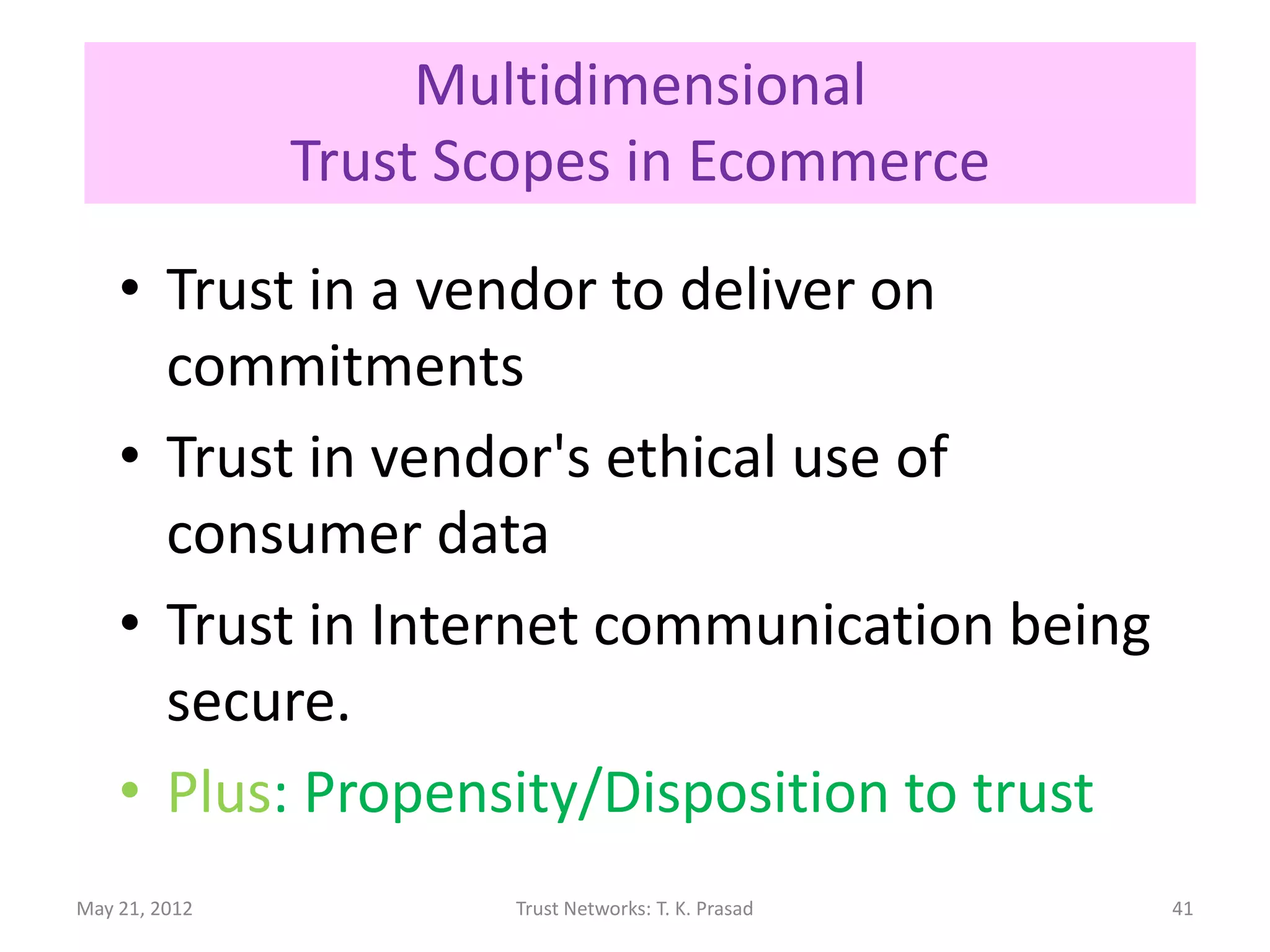 Multidimensional / Orthogonal
                Trust Scopes in Ecommerce

    • Trust in a vendor to deliver on
      commitments
    • Trust in vendor's ethical use of
      consumer data
    • Trust in Internet communication being
      secure.
    • Plus: Propensity/Disposition to trust
May 21, 2012            Trust Networks: T. K. Prasad   41
 