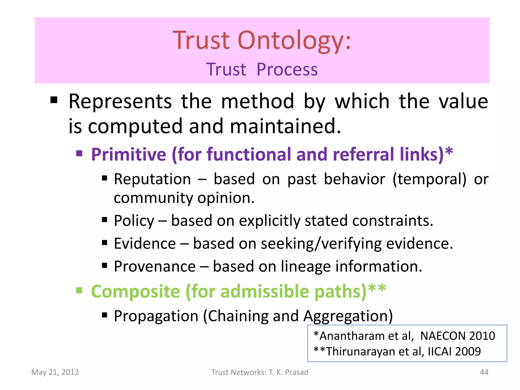 Trust Ontology:
                             Trust Process
     Represents the method by which the value
      is computed and maintained.
           Primitive (for functional and referral links)*
                Reputation – based on past behavior (temporal) or
                 community opinion.
                Policy – based on explicitly stated constraints.
                Evidence – based on seeking/verifying evidence.
                Provenance – based on lineage information.
           Composite (for admissible paths)**
                Propagation (Chaining and Aggregation)
                                                             *Anantharam et al, NAECON 2010
                                                             **Thirunarayan et al, IICAI 2009
May 21, 2012                  Trust Networks: T. K. Prasad                                44
 