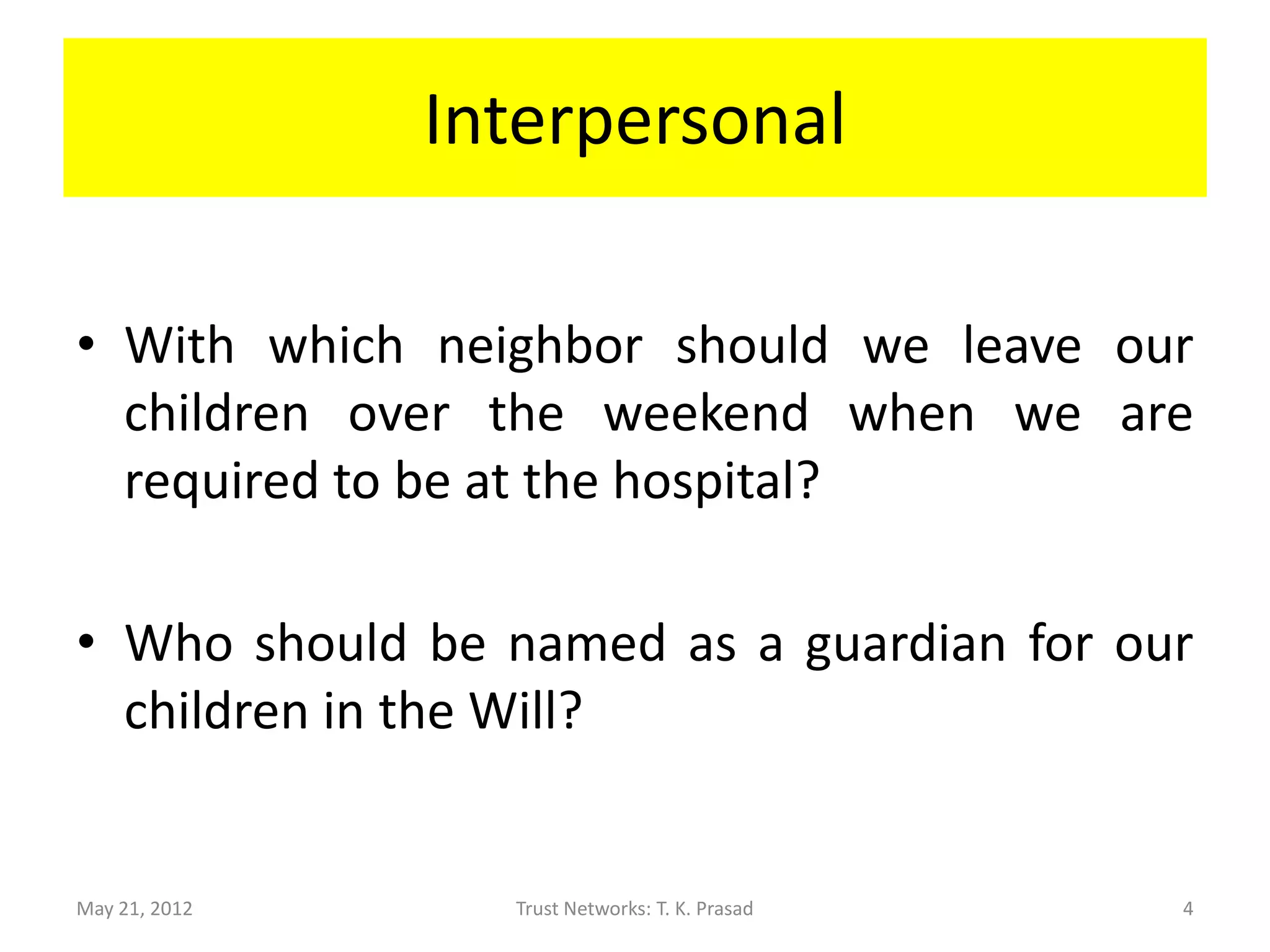 Interpersonal

• With which neighbor should we leave our
  children over the weekend when we are
  required to be at the hospital?

• Who should be named as a guardian for our
  children in the Will?


May 21, 2012     Trust Networks: T. K. Prasad   4
 