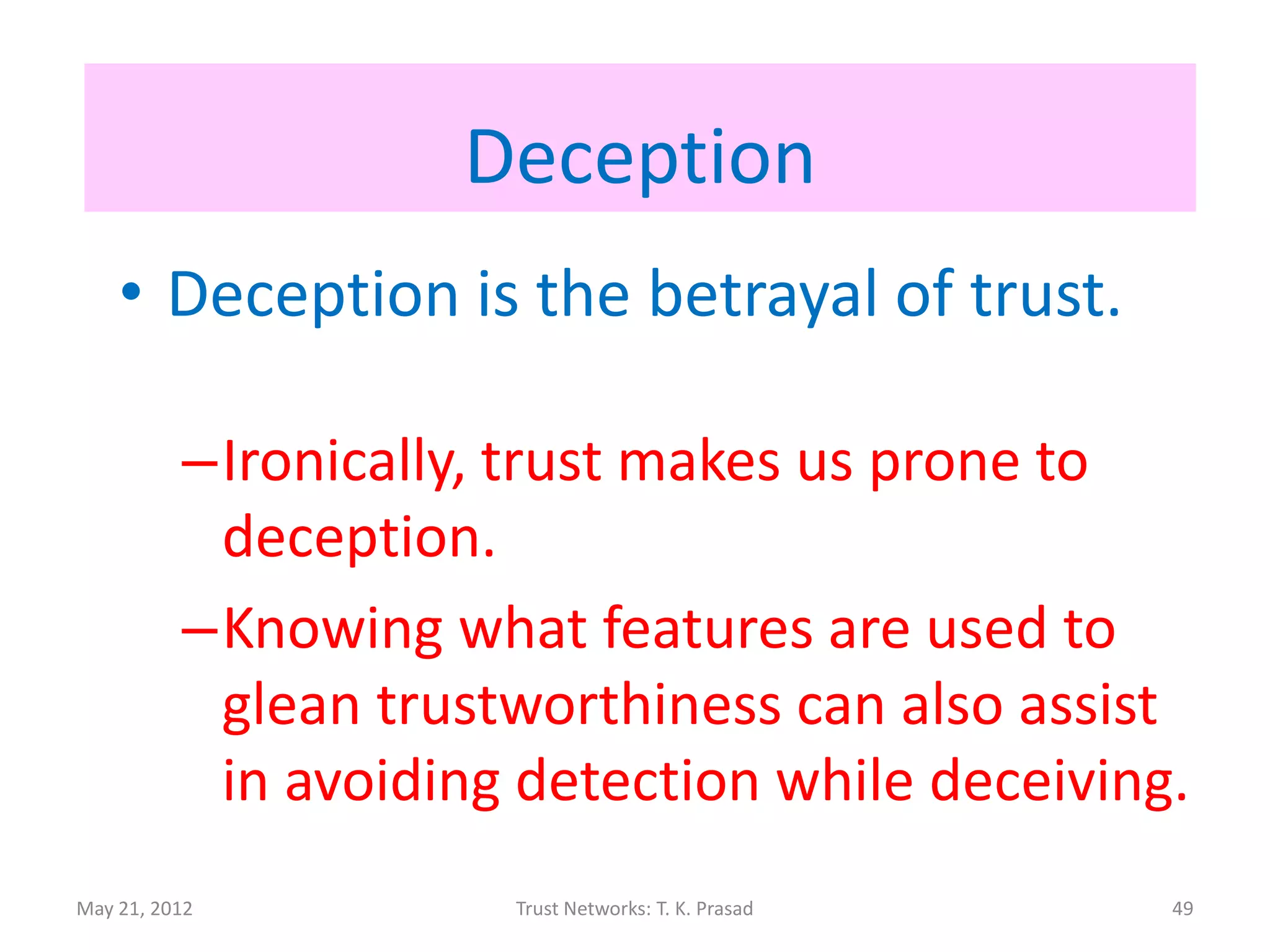 Deception
    • Deception is the betrayal of trust.

          –Ironically, trust makes us prone to
           deception.
          –Knowing what features are used to
           glean trustworthiness can also assist
           in avoiding detection while deceiving.
May 21, 2012          Trust Networks: T. K. Prasad   49
 