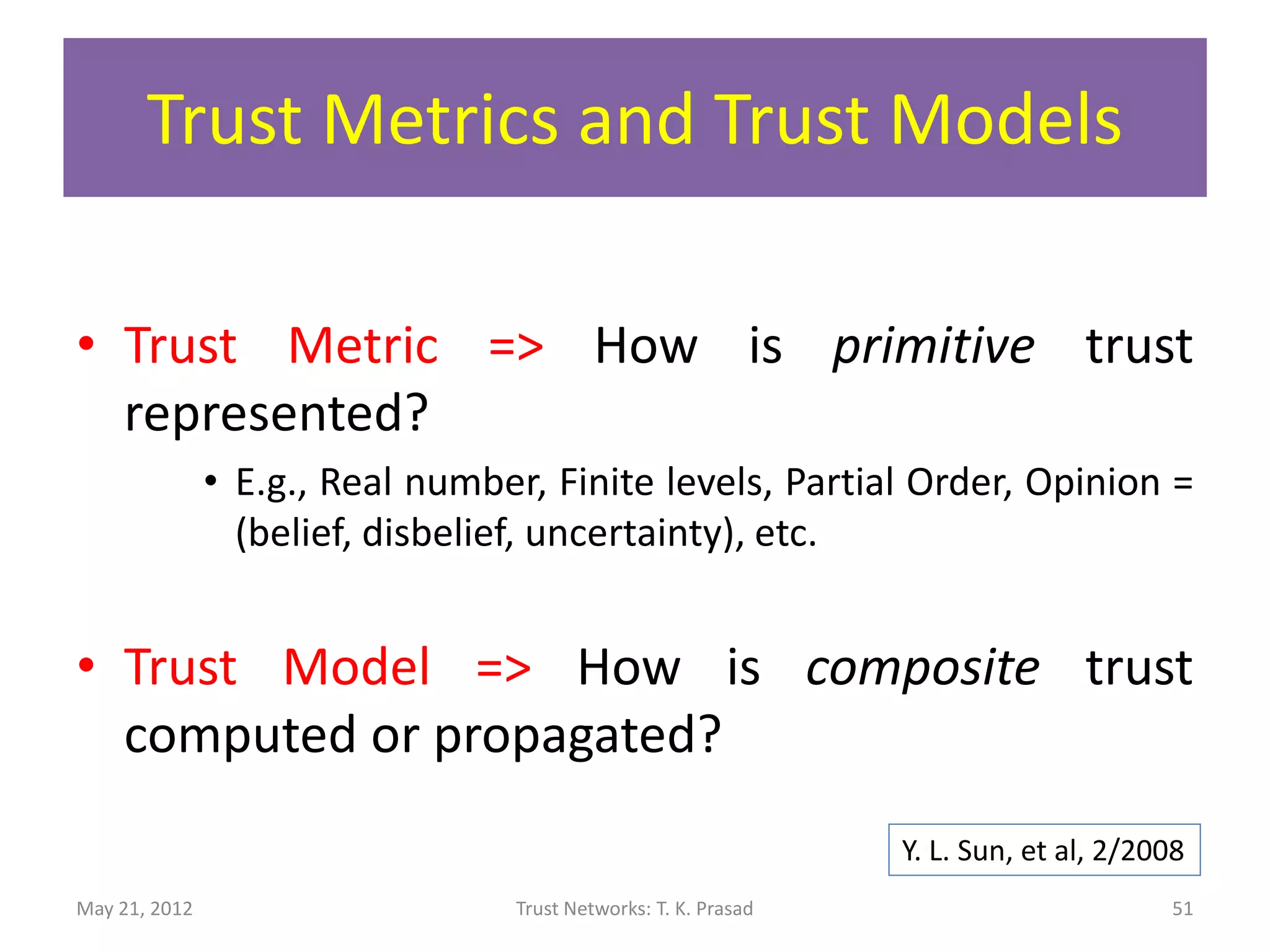 Trust Metric and Trust Model

• Trust Metric => How is primitive trust
  represented?
               • E.g., Real number, Finite levels, Partial Order, Opinion =
                 (belief, disbelief, uncertainty), etc.


• Trust Model => How is composite trust
  computed or propagated?
                                                                Y. L. Sun, et al, 2/2008
May 21, 2012                     Trust Networks: T. K. Prasad                         51
 