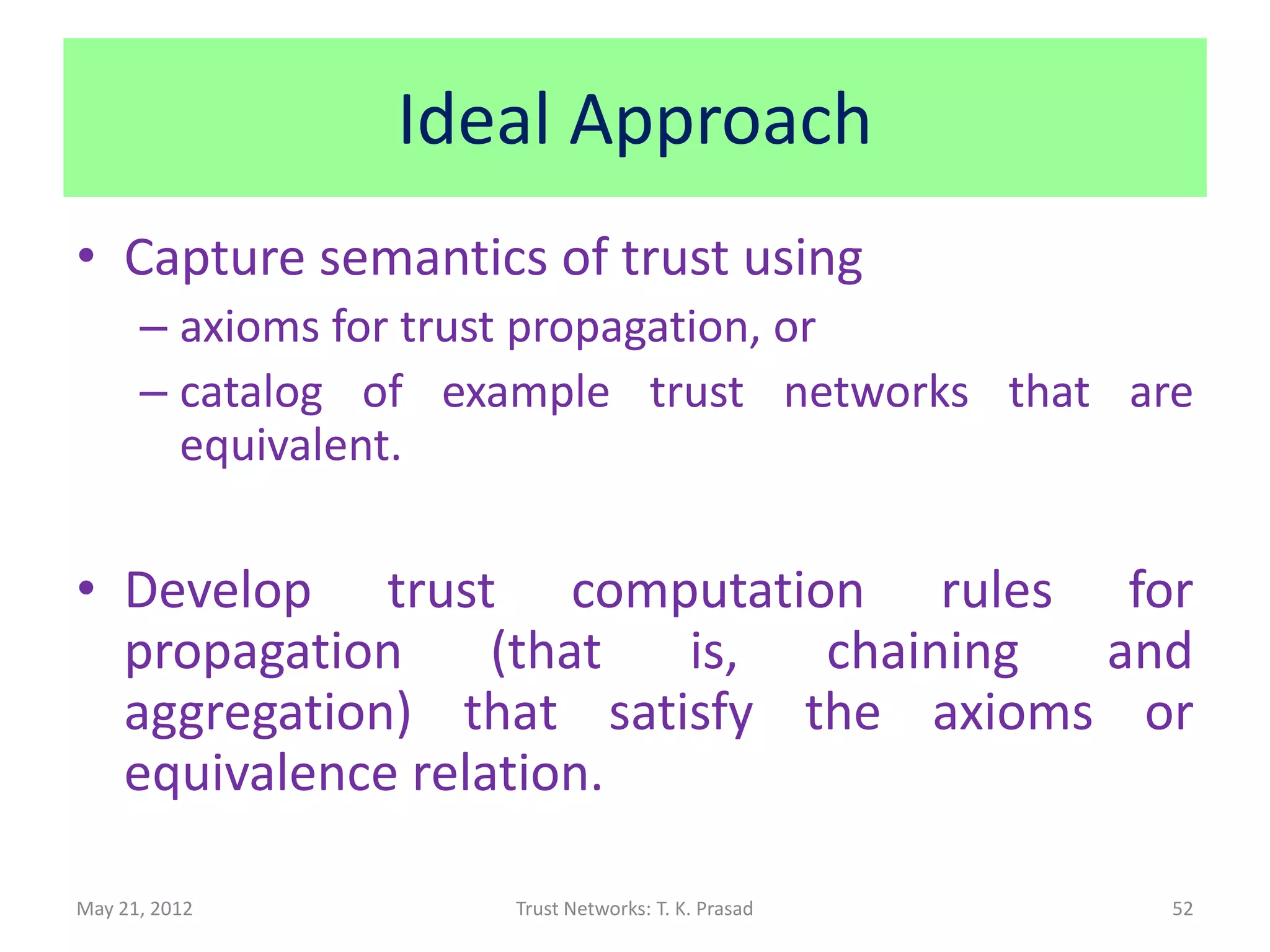 Ideal Approach
• Capture semantics of trust using
      – axioms for trust propagation, or
      – catalog of example trust networks that are
        equivalent.

• Develop trust computation rules for
  propagation     (that is,  chaining and
  aggregation) that satisfy the axioms or
  equivalence relation.

May 21, 2012         Trust Networks: T. K. Prasad   52
 