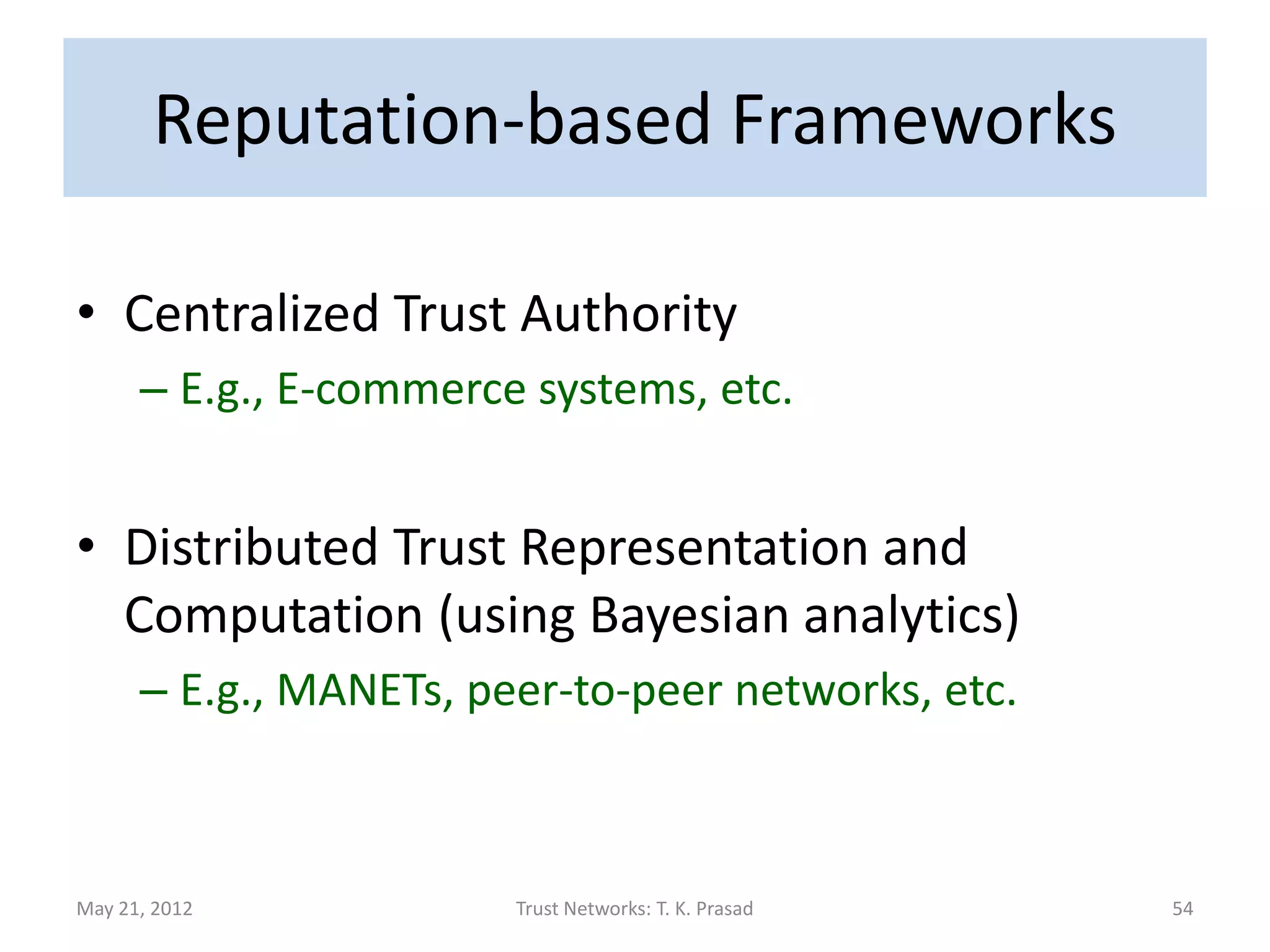 Reputation-based Frameworks

• Centralized Trust Authority
      – E.g., E-commerce systems, etc.


• Distributed Trust Representation and
  Computation (using Bayesian analytics)
      – E.g., MANETs, peer-to-peer networks, etc.



May 21, 2012            Trust Networks: T. K. Prasad   54
 