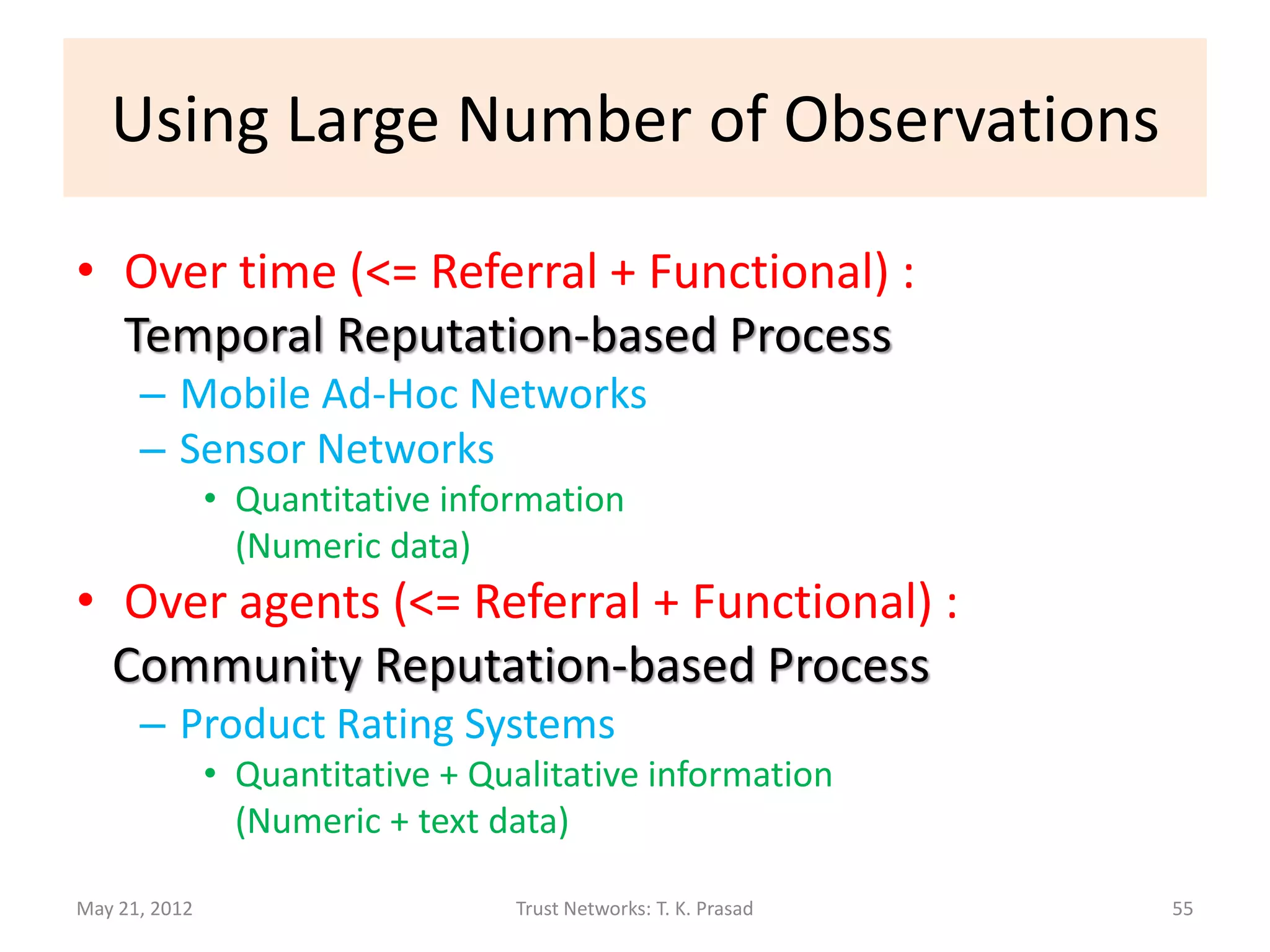Using Large Number of Observations

• Over time (<= Referral + Functional) :
  Temporal Reputation-based Process
      – Mobile Ad-Hoc Networks
      – Sensor Networks
               • Quantitative information
                 (Numeric data)
• Over agents (<= Referral + Functional) :
  Community Reputation-based Process
      – Product Rating Systems
               • Quantitative + Qualitative information
                 (Numeric + text data)

May 21, 2012                      Trust Networks: T. K. Prasad   55
 