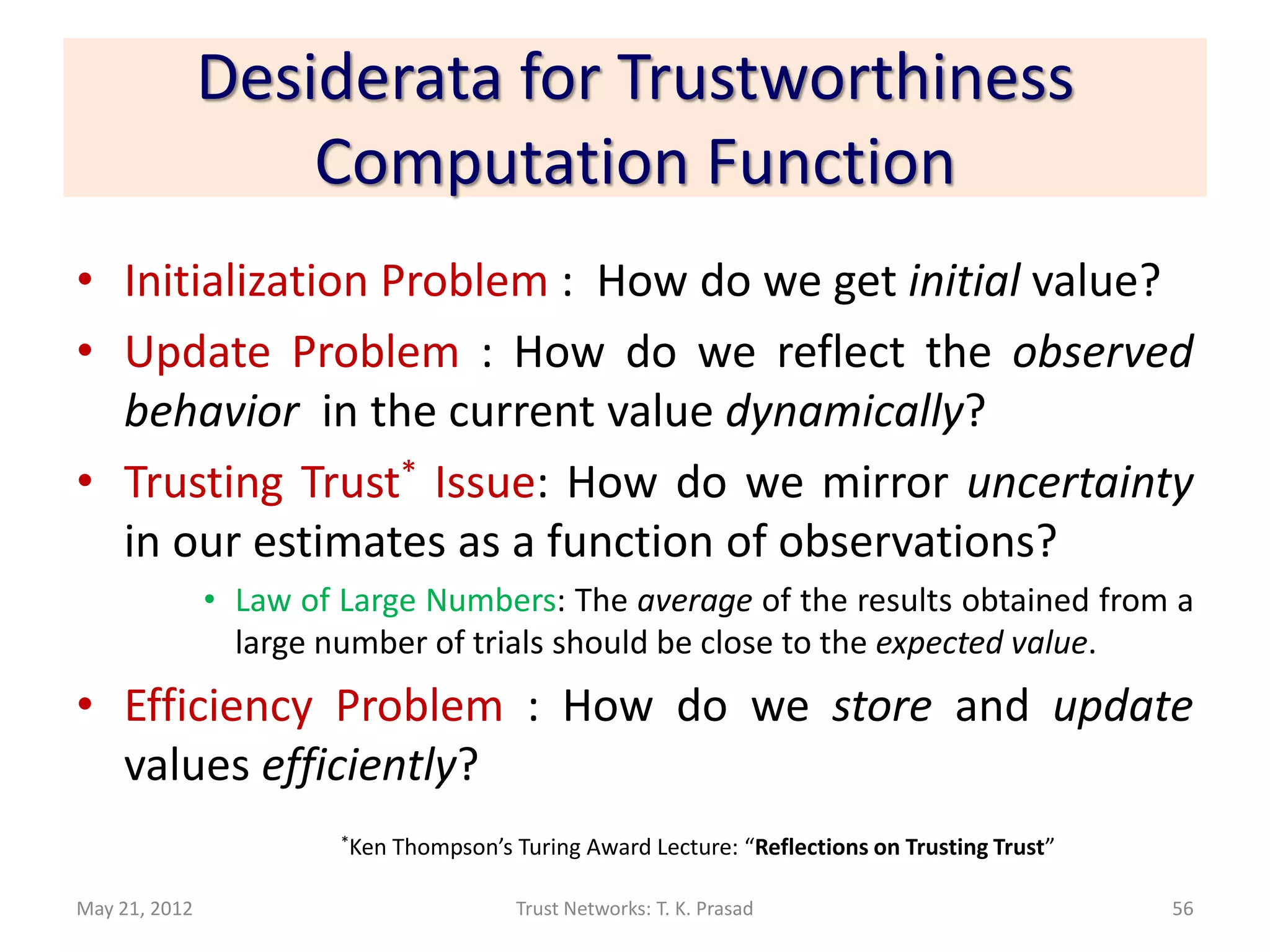 Desiderata for Trustworthiness
                   Computation Function
• Initialization Problem : How do we get initial value?
• Update Problem : How do we reflect the observed
  behavior in the current value dynamically?
• Trusting Trust* Issue: How do we mirror uncertainty
  in our estimates as a function of observations?
               • Law of Large Numbers: The average of the results obtained from a
                 large number of trials should be close to the expected value.
• Efficiency Problem : How do we store and update
  values efficiently?
                        *Ken   Thompson’s Turing Award Lecture: “Reflections on Trusting Trust”

May 21, 2012                              Trust Networks: T. K. Prasad                            56
 