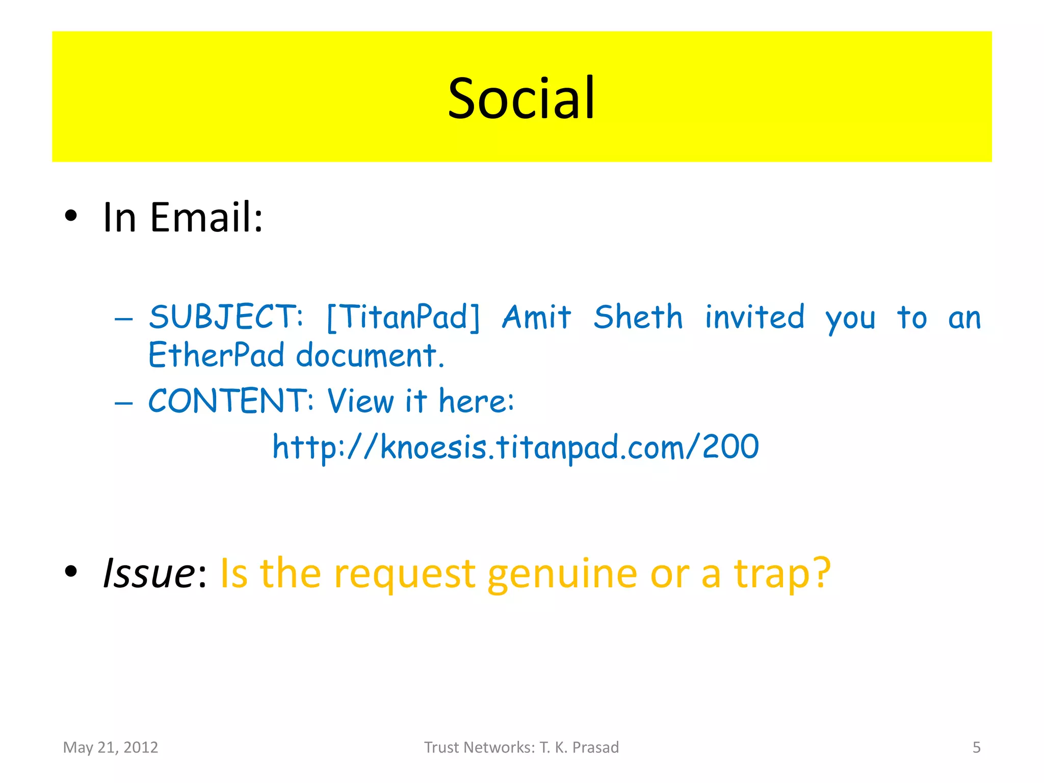 Social
• In Email:

      – SUBJECT: [TitanPad] Amit Sheth invited you to an
        EtherPad document.
      – CONTENT: View it here:
               http://knoesis.titanpad.com/200



• Issue: Is the request genuine or a trap?


May 21, 2012           Trust Networks: T. K. Prasad    5
 