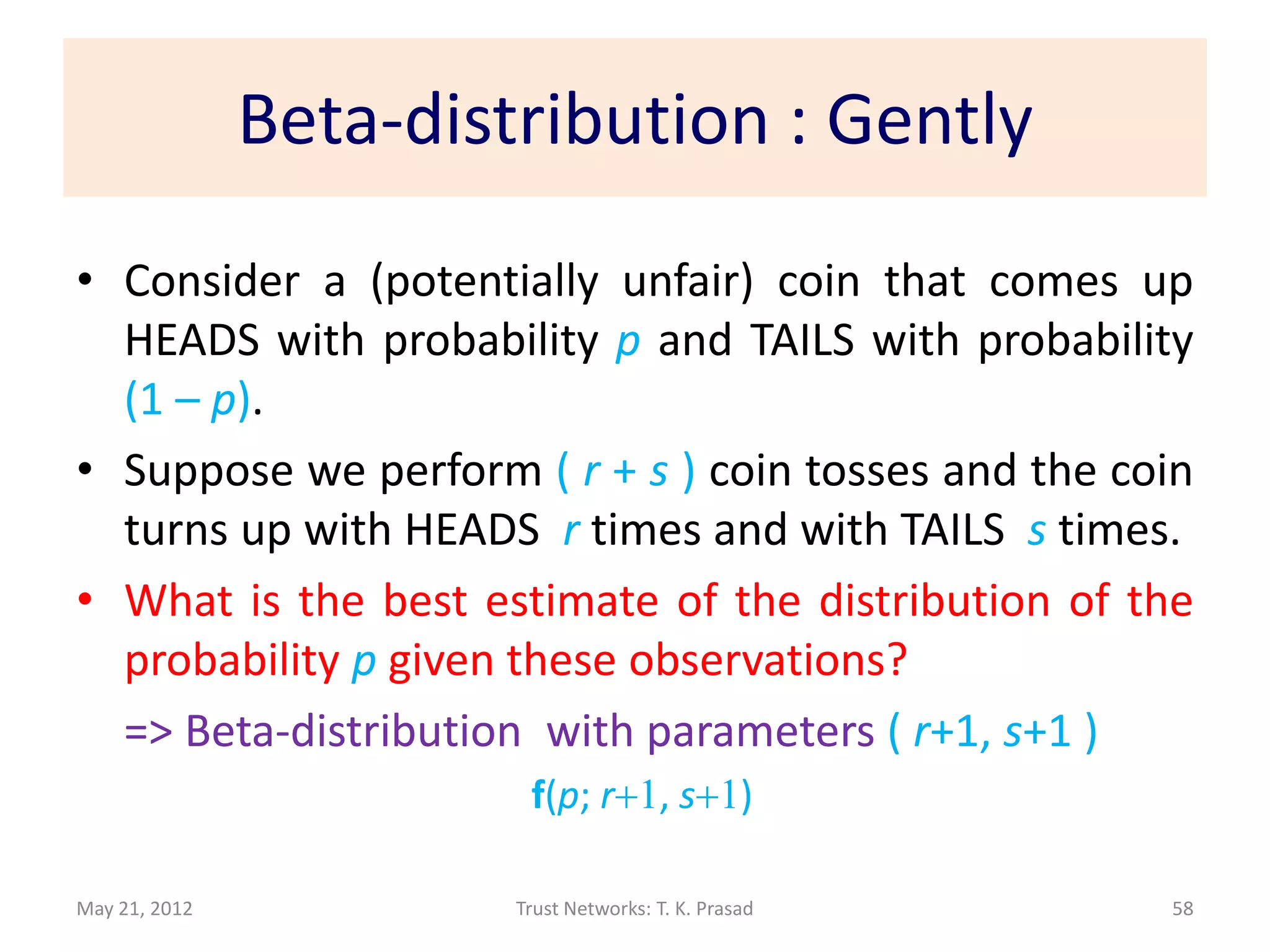 Beta-distribution : Gently
• Consider a (potentially unfair) coin that comes up
  HEADS with probability p and TAILS with probability
  (1 – p).
• Suppose we perform ( r + s ) coin tosses and the coin
  turns up with HEADS r times and with TAILS s times.
• What is the best estimate of the distribution of the
  probability p given these observations?
  => Beta-distribution with parameters ( r+1, s+1 )
                         f(p; r+1, s+1)

May 21, 2012            Trust Networks: T. K. Prasad   58
 