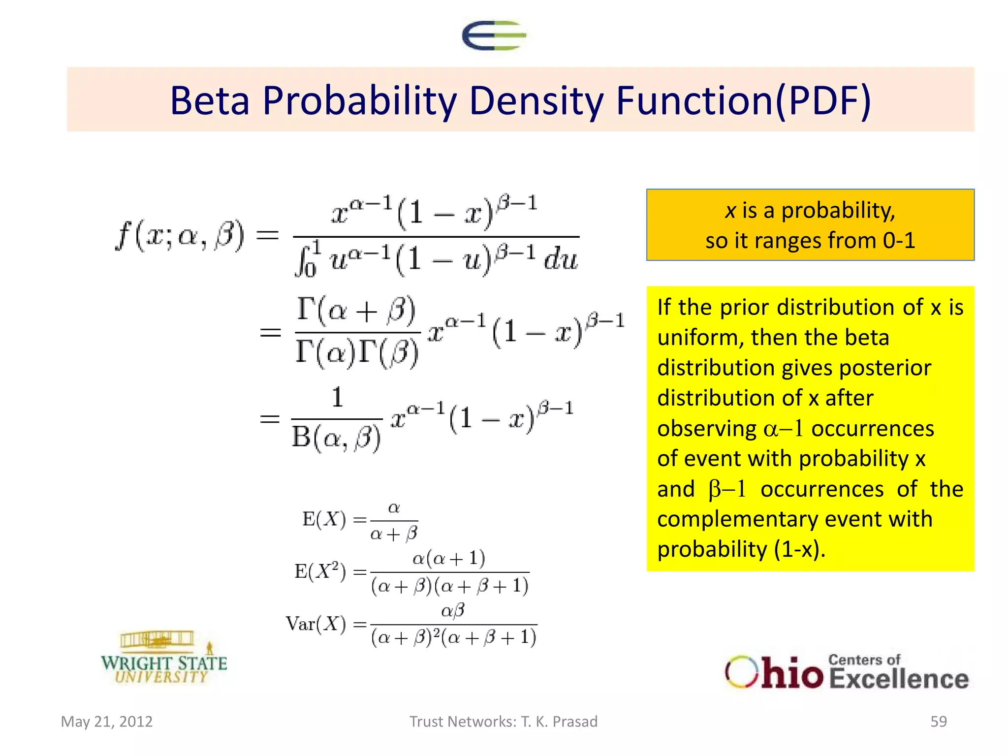 Beta Probability Density Function(PDF)

                                                                  x is a probability,
                                                                so it ranges from 0-1

                                                           If the prior distribution of x is
                                                           uniform, then the beta
                                                           distribution gives posterior
                                                           distribution of x after
                                                           observing a-1 occurrences
                                                           of event with probability x
                                                           and b-1 occurrences of the
                                                           complementary event with
                                                           probability (1-x).




May 21, 2012                Trust Networks: T. K. Prasad                                59
 