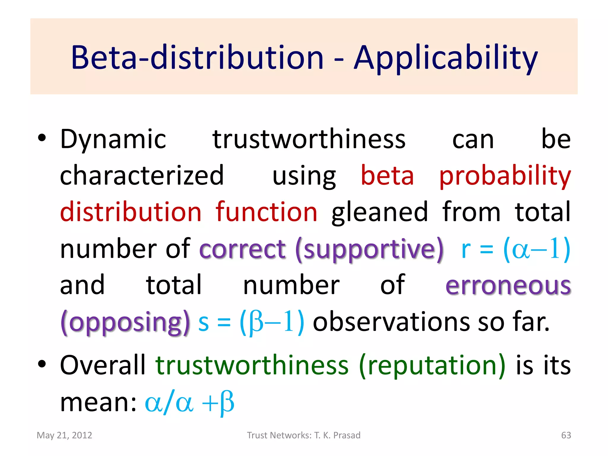 Beta-distribution - Applicability

• Dynamic trustworthiness         can     be
  characterized    using beta probability
  distribution function gleaned from total
  number of correct (supportive) r = (a-1)
  and total number of erroneous
  (opposing) s = (b-1) observations so far.
• Overall trustworthiness (reputation) is its
  mean: a/a +b
May 21, 2012       Trust Networks: T. K. Prasad   63
 