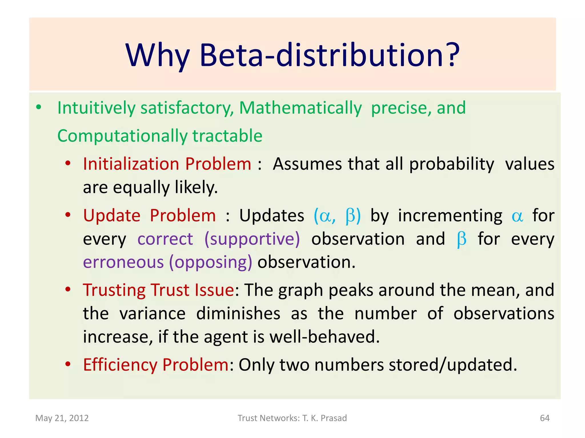 Why Beta-distribution?
• Intuitively satisfactory, Mathematically precise, and
  Computationally tractable
   • Initialization Problem : Assumes that all probability values
     are equally likely.
   • Update Problem : Updates (a, b) by incrementing a for
     every correct (supportive) observation and b for every
     erroneous (opposing) observation.
   • Trusting Trust Issue: The graph peaks around the mean, and
     the variance diminishes as the number of observations
     increase, if the agent is well-behaved.
   • Efficiency Problem: Only two numbers stored/updated.

May 21, 2012             Trust Networks: T. K. Prasad          64
 