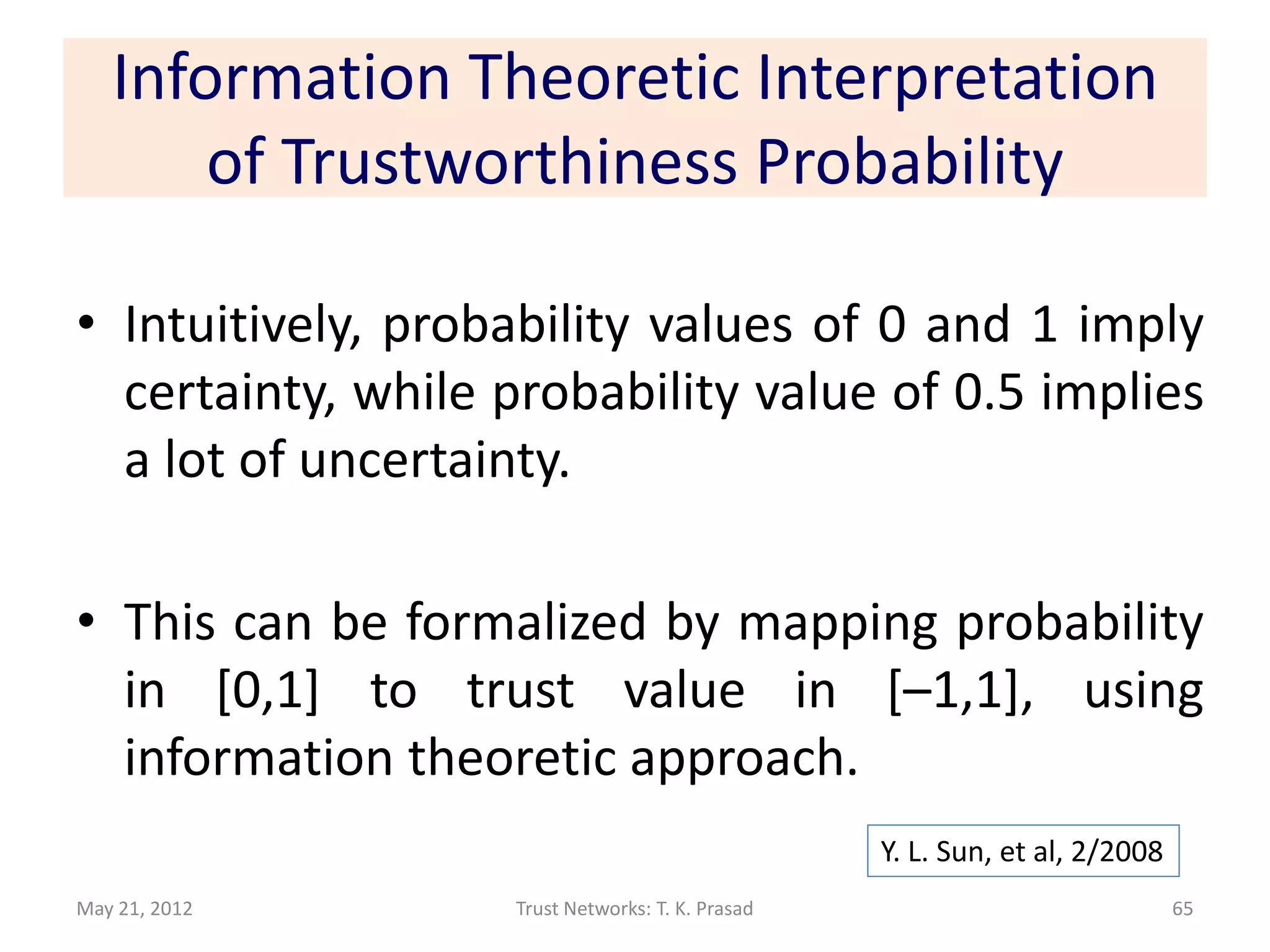 Information Theoretic Interpretation
       of Trustworthiness Probability

• Intuitively, probability values of 0 and 1 imply
  certainty, while probability value of 0.5 implies
  a lot of uncertainty.

• This can be formalized by mapping probability
  in [0,1] to trust value in [–1,1], using
  information theoretic approach.
                                                  Y. L. Sun, et al, 2/2008
May 21, 2012       Trust Networks: T. K. Prasad                              65
 