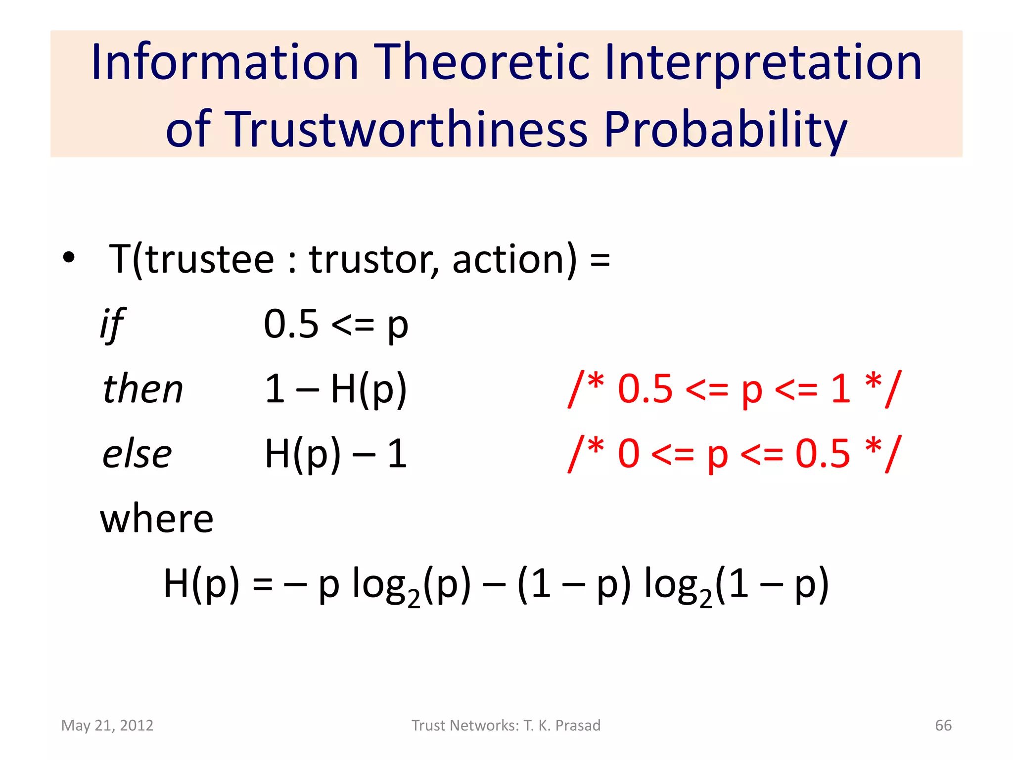 Information Theoretic Interpretation
       of Trustworthiness Probability

• T(trustee : trustor, action) =
  if        0.5 <= p
  then      1 – H(p)          /* 0.5 <= p <= 1 */
  else      H(p) – 1          /* 0 <= p <= 0.5 */
  where
      H(p) = – p log2(p) – (1 – p) log2(1 – p)

May 21, 2012        Trust Networks: T. K. Prasad    66
 