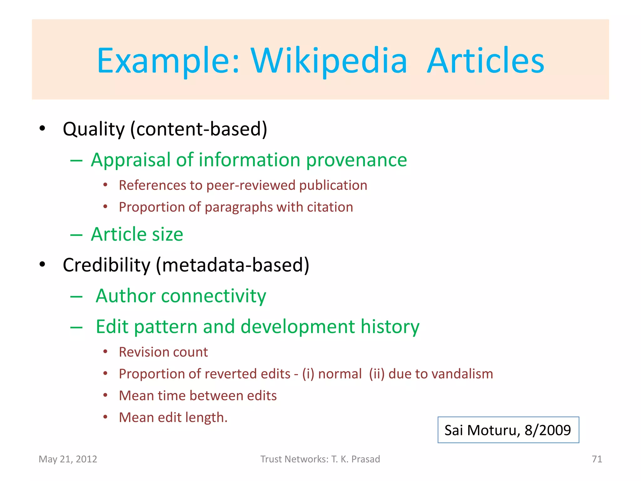 General Approach to Trust Assessment
• Domain dependent qualities for determining
  trustworthiness
      – Based on Content / Data
      – Based on External Cues / Metadata

• Domain independent mapping to trust values
  or levels
      – Quantification       through                    abstraction   and
        classification
May 21, 2012             Trust Networks: T. K. Prasad                   71
 