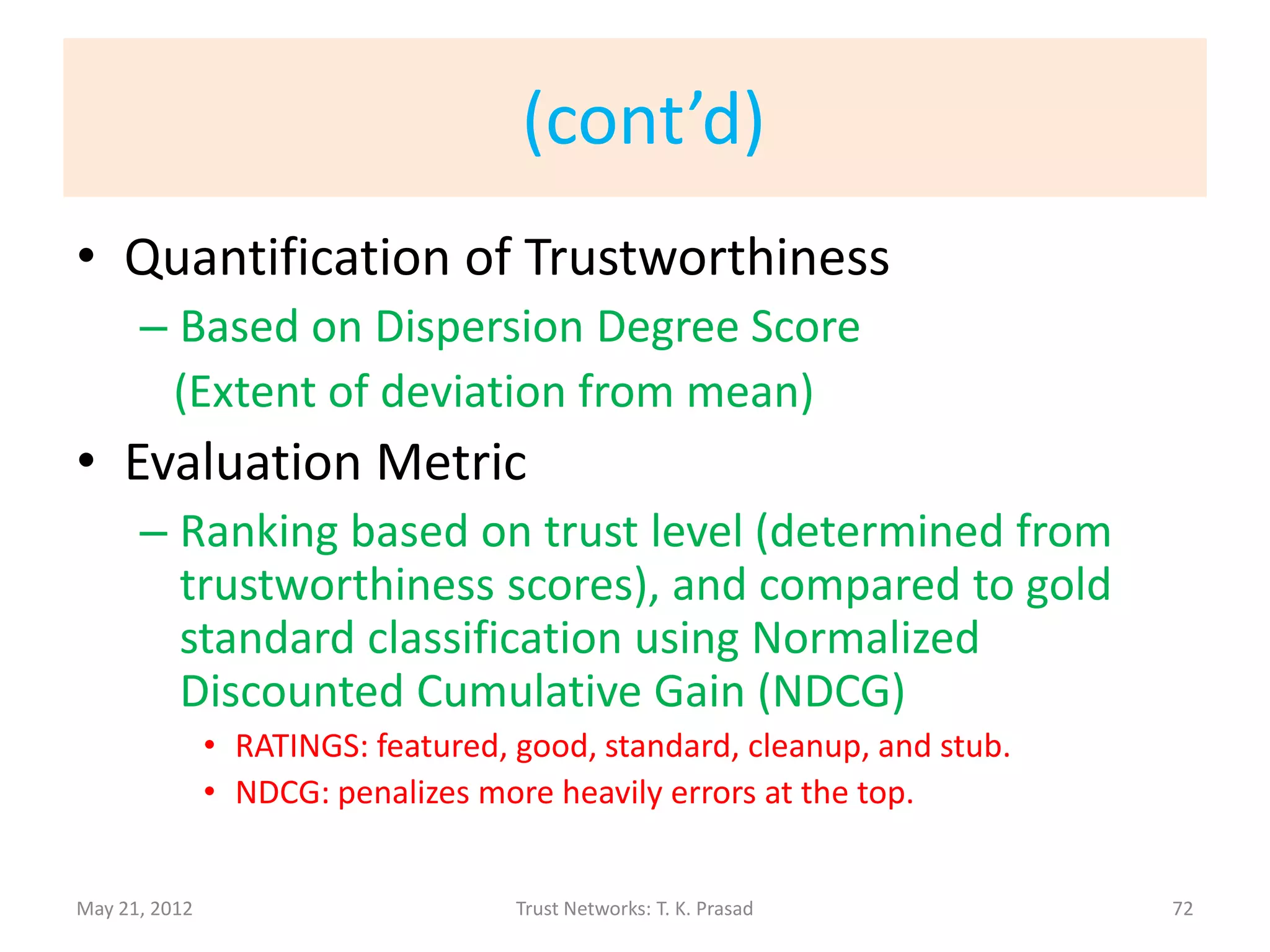 Example: Wikipedia Articles
• Quality (content-based)
   – Appraisal of information provenance
               • References to peer-reviewed publication
               • Proportion of paragraphs with citation
   – Article size
• Credibility (metadata-based)
   – Author connectivity
   – Edit pattern and development history
               •   Revision count
               •   Proportion of reverted edits - (i) normal (ii) due to vandalism
               •   Mean time between edits
               •   Mean edit length.
                                                                         Sai Moturu, 8/2009
May 21, 2012                              Trust Networks: T. K. Prasad                        72
 