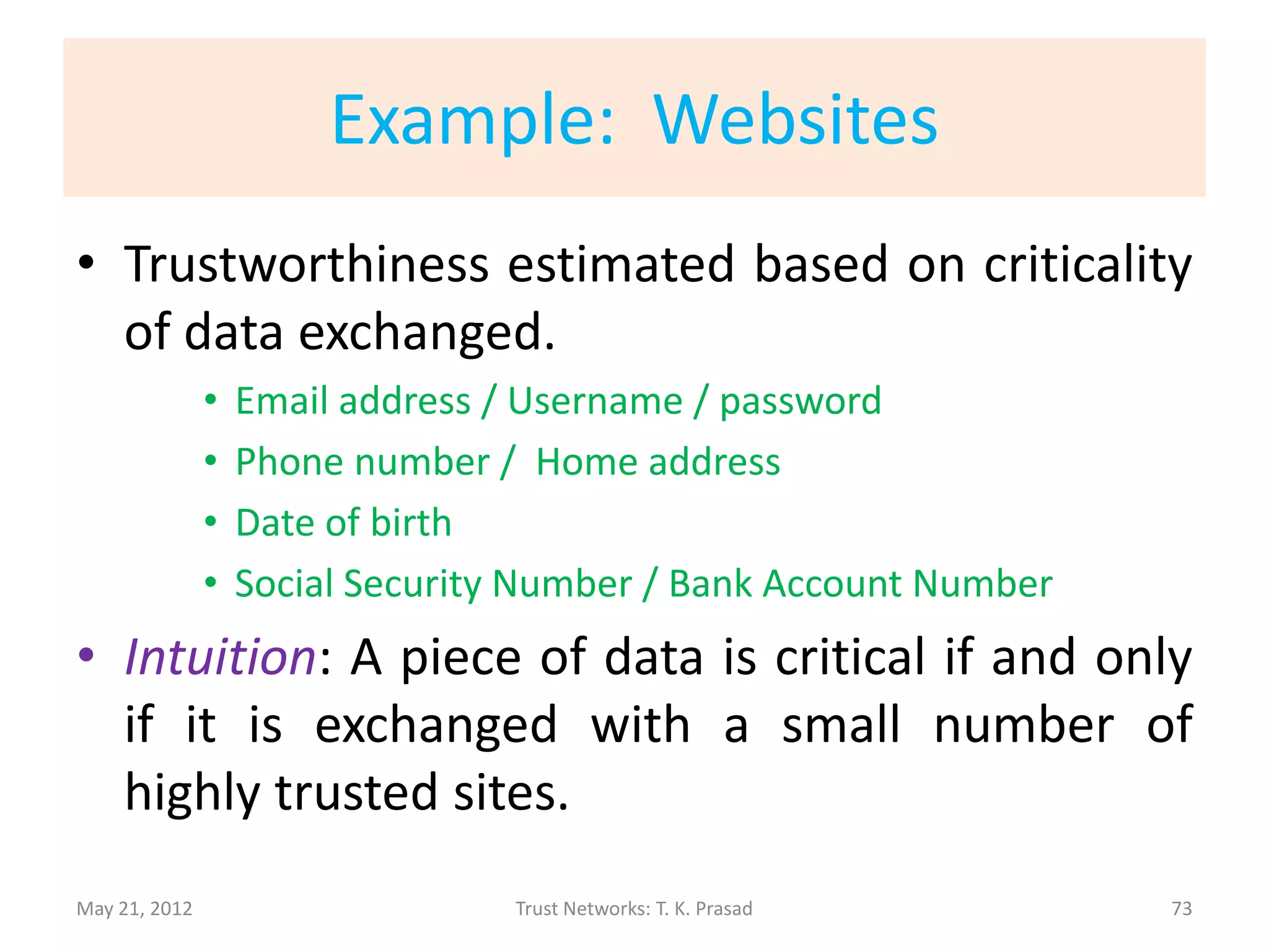 (cont’d)
• Quantification of Trustworthiness
      – Based on Dispersion Degree Score
        (Extent of deviation from mean)
• Evaluation Metric
      – Ranking based on trust level (determined from
        trustworthiness scores), and compared to gold
        standard classification using Normalized
        Discounted Cumulative Gain (NDCG)
               • RATINGS: featured, good, standard, cleanup, and stub.
               • NDCG: penalizes more heavily errors at the top.


May 21, 2012                        Trust Networks: T. K. Prasad         73
 