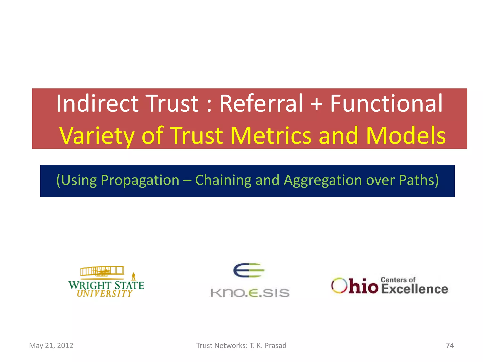 Example: Websites
• Trustworthiness estimated based on criticality
  of data exchanged.
               •   Email address / Username / password
               •   Phone number / Home address
               •   Date of birth
               •   Social Security Number / Bank Account Number
• Intuition: A piece of data is critical if and only
  if it is exchanged with a small number of
  highly trusted sites.
May 21, 2012                      Trust Networks: T. K. Prasad    74
 