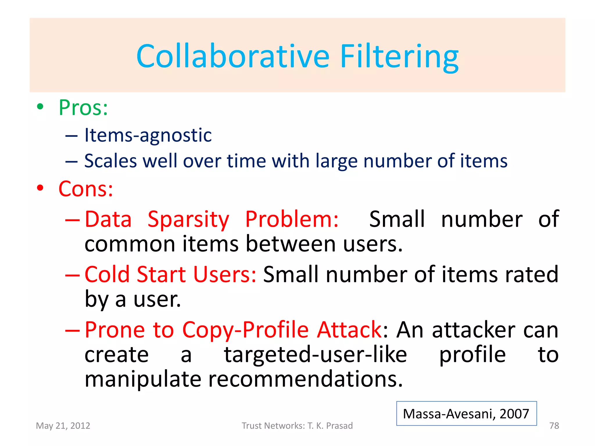 Collaborative Filtering
• Collaborative Filtering: Item-rating by a user
  predicted on the basis of user’s similarity to
  other users.

• Similarity Measures:
               • Profile-based
               • Item-ratings-based
               • Item-category-based

May 21, 2012                 Trust Networks: T. K. Prasad   78
 