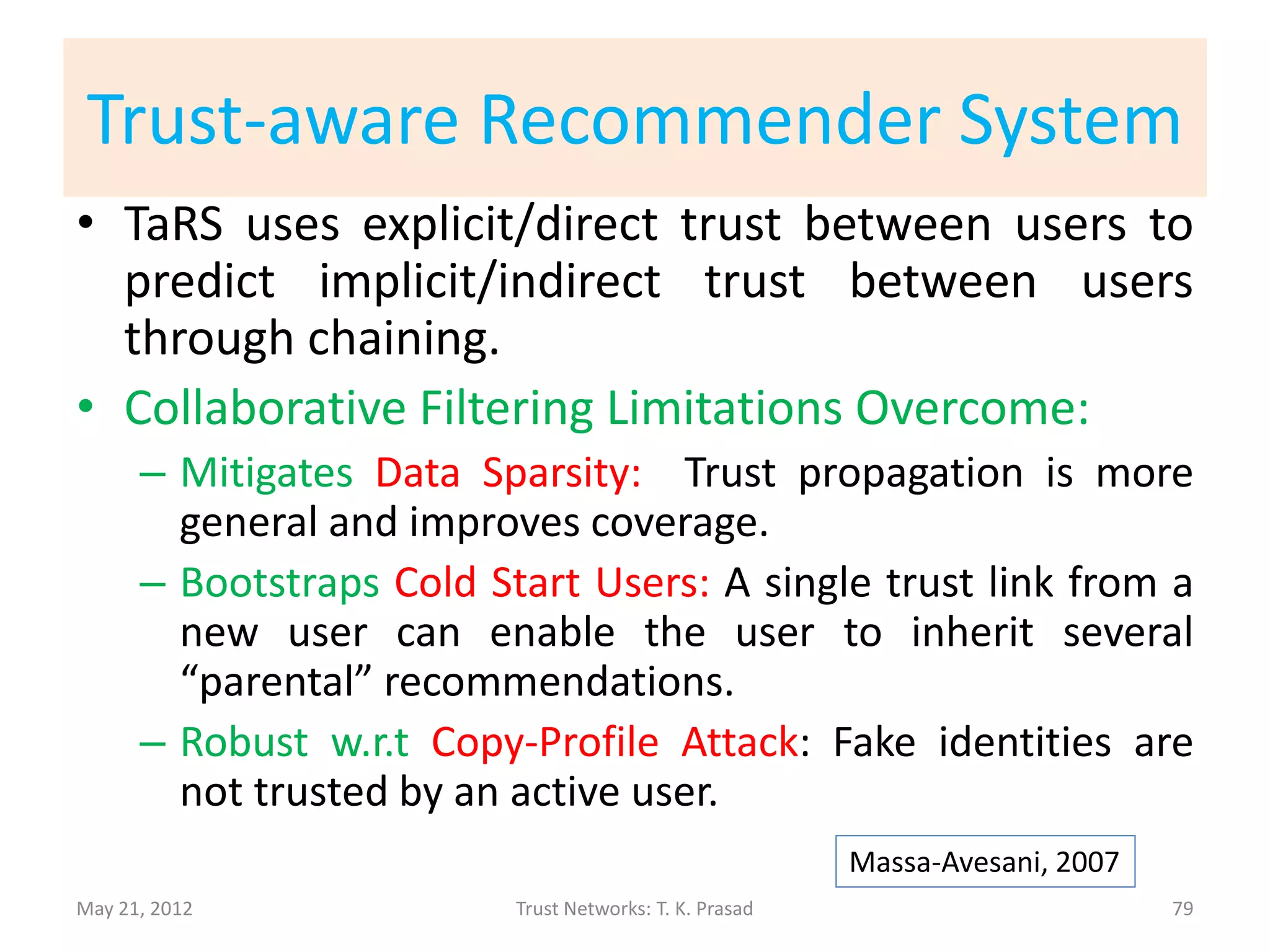 Collaborative Filtering
• Pros:
      – Items-agnostic
      – Scales well over time with large number of items
• Cons:
   – Data Sparsity Problem: Small number of
     common items between users.
   – Cold Start Users: Small number of items rated
     by a user.
   – Prone to Copy-Profile Attack: An attacker can
     create a targeted-user-like profile to
     manipulate recommendations.
                                                        Massa-Avesani, 2007
May 21, 2012             Trust Networks: T. K. Prasad                         79
 